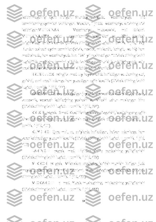 keltirilmaganligi   aytib   o‘tilgan.   Shunday   bo‘lsa-da,     veterinariyaga       oid
terminlarning  ayrimlari  izohlangan.  Masalan,   1-jildda     veterinariya  so‘zining  o‘zi
keltirilgan:VETERINAR   –   Veterinariya   mutaxassisi,   mol   doktori.
VETERINARIYA   [r<lat]   Hayvonlarning   kasalliklari   va   ularni   davolash
to‘g‘risidagi fanlar sistemasi (O‘zbek tilining izohli lu g‘ ati. II tomlik. 1-jild, 177).
Bundan   tashqari   ayrim   terminlar   (krizis,   nevroz,   miokardit,   laringit,     va   hk)   ham
meditsinada, ham veterinariyada bor. 1981 - yil nashr etilgan “O‘zbek tilining izohli
lu g‘ ati”ida   meditsina   termini   sifatida   izohlangan.   Chunki   kundalik   hayotda   xalq
orasida bu so‘zlar meditsina termini sifatida faol qo‘llaniladi. 
BRUSELLOZ  [r<ingliz] med. Uy hayvonlarida bo‘ladigan va ularning suti,
go‘shti,   qoni   orqali   odamga   ham   yuqadigan   og‘ir   kasallik   (O‘zbek   tilining   izohli
lu g‘ ati. II tomlik. 1-jild, 144). 
KASHAR –  Chorva qishlaydigan joylarda chorvachilik xodimlari, (cho‘pon,
zootexnik,   vetvrach   kabilar)ning   yashashi   va   ishlashi   uchun   moslangan   bino
(O‘zbek tilining izohli lu g‘ ati. II tomlik. 1-jild, 374).
KRIZIS  [r<grek] 2.med. Kasallikning keskin o‘zgarishi, kasalning eng og‘ir
ahvoldan   tuzalishiga   tomon   o‘zgarish   payti   (O‘zbek   tilining   izohli   lu g‘ ati.   II
tomlik. 1-jild, 401).
KUYDIRGI   Qora   mol,   ot,   qo‘ylarda   bo‘ladigan,   ba’zan   odamlarga   ham
zarar keltiradigan yuqumli kasallik (O‘zbek tilining izohli lu g‘ ati. II tomlik. 1-jild,
402)  
LARINGIT   [r<grek]   med.   Hiqildoq   shilliq   pardasining   yallig‘lanishi
(O‘zbek tilining izohli lu g‘ ati. II tomlik. 1-jild, 427)
MIKROB   [r<   grek]   Mikroskop   orqaligina   ko‘rish   mumkin   bo‘lgan   juda
mayda   jonivor   yoki   o‘simlik   organizmi.   Kasal   qo‘zg‘ovchi   mikroblar.   (O‘zbek
tilining izohli lu g‘ ati. II tomlik. 1-jild, 463).
M IOKARDIT   –[r]   med.   Yurak   mushagining,   miokardning   yallig‘lanishi
(O‘zbek tilining izohli lu g‘ ati. II tomlik. 1-jild, 466) 
59 