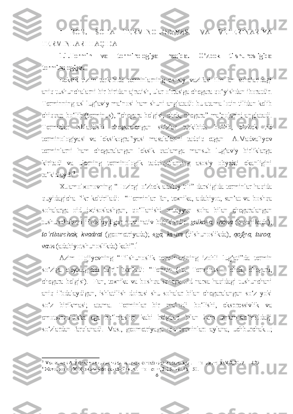 I   BOB.   SOHA   TERMINOLOGIYASI   VA   VETERINARIYA
TERMINLARI HAQIDA
1.1.Termin   va   terminologiya   haqida.   O‘zbek   tilshunosligida
terminologiya.
Leksik   tizim   tarkibida   terminlarning   asosiy   vazifasi   ilm-fan   sohalaridagi
aniq tushunchalarni bir-biridan ajratish, ular o‘rtasiga chegara qo‘yishdan iboratdir.
Terminning asl lug‘aviy ma’nosi ham shuni anglatadi: bu atama lotin tilidan kelib
chiqqan bo‘lib (terminus), “chegara belgisi, chek, chegara” ma’nolarini anglatadi.
Terminlar   ishlatilishi   chegaralangan   so‘zlar   tarkibida   bo‘lib,   o‘zbek   tili
terminologiyasi   va   leksikografiyasi   masalalarini   tadqiq   etgan     A.Madvaliyev
terminlarni   ham   chegaralangan   leksik   qatlamga   mansub   lug‘aviy   birliklarga
kiritadi   va   ularning   terminologik   tadqiqotlarning   asosiy   obyekti   ekanligini
ta’kidlaydi. 3
Х. Jamolxonovning   “ Hozirgi   o‘zbek  adabiy   tili ”  darsligida   terminlar   haqida
quyidagicha   fikr   keltiriladi:     “ Terminlar   fan,   texnika,   adabiyot,   san’at   va   boshqa
sohalarga   oid   ixtisoslashgan,   qo‘llanishi   muayyan   soha   bilan   chegaralangan
tushunchalarni   ifodalaydigan   nominativ   birliklardir:   gulkosa,   shona   (botanikada);
to‘rtburchak,   kvadrat   (geometriyada);   ega,   kesim   (tilshunoslikda),   qofiya,   turoq,
vazn  (adabiyotshunoslikda) kabi ” . 4
Azim   Hoji y evning   “Tilshunoslik   terminlarining   izohli   lug‘ati”da   termin
so‘ziga   quyidagicha   ta’rif   beriladi:   “Termin   (lot.   Terminus   –   chek,   chegara,
chegara   belgisi).     Fan,   texnika   va   boshqa   sohaga   oid   narsa   haqidagi   tushunchani
aniq   ifodalaydigan,   ishlatilish   doirasi   shu   sohalar   bilan   chegaralangan   so‘z   yoki
so‘z   birikmasi;   atama.   Terminlar   bir   ma’noli   bo‘lishi,   ekspressivlik   va
emotsionallikka   ega   bo‘lmasligi   kabi   belgilari   bilan   ham   umumiste’moldagi
so‘zlardan   farqlanadi.   Mas.,   geometriyaga   oid   terminlar:   aylana,   uchburchak...;
3
 Мадвалиев А Ўзбек терминологияси ва лексикографияси масалалари. –  Тошкент: ЎзМЭ, 2017. – Б.29
4
 Жамолхонов Х. Ҳозирги ўзбек адабий тили. –Тошкент, 2005. –Б.148-150.
6 