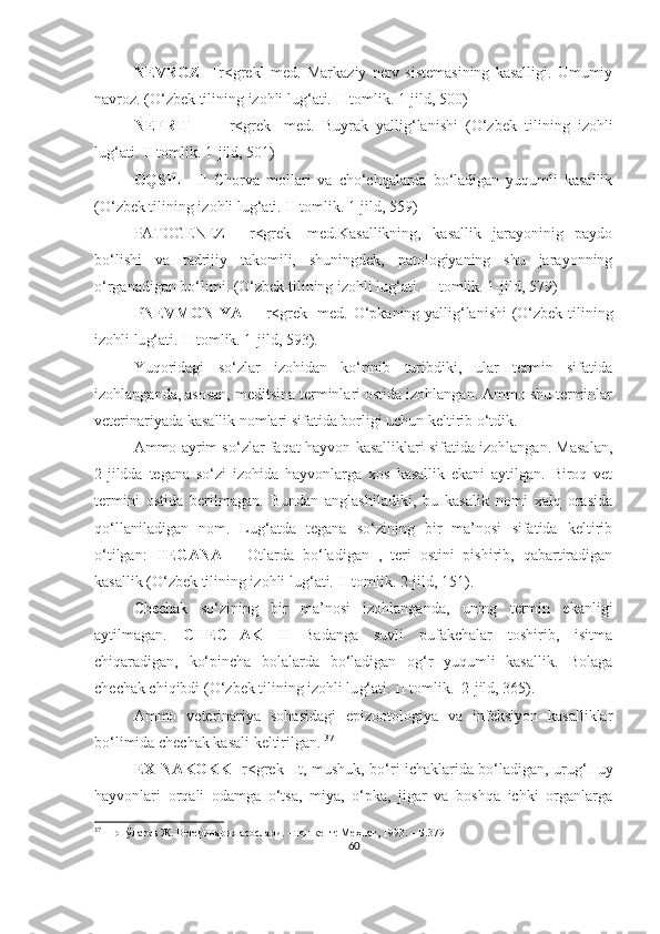 NEVROZ   –[r<grek]   med.   Markaziy   nerv  sistemasining   kasalligi.   Umumiy
navroz. (O‘zbek tilining izohli lu g‘ ati. II tomlik. 1-jild, 500)
NEFRIT     –   [r<grek]   med.   Buyrak   yallig‘lanishi   (O‘zbek   tilining   izohli
lu g‘ ati. II tomlik. 1-jild, 501)
OQSIL   –II   Chorva   mollari   va   cho‘chqalarda   bo‘ladigan   yuqumli   kasallik
(O‘zbek tilining izohli lu g‘ ati. II tomlik. 1-jild, 559)
PATOGENEZ   –[r<grek]   med.Kasallikning,   kasallik   jarayoninig   paydo
bo‘lishi   va   tadrijiy   takomili,   shuningdek,   patologiyaning   shu   jarayonning
o‘rganadigan bo‘limi. (O‘zbek tilining izohli lu g‘ ati. II tomlik. 1-jild, 579)
PNEVMONIYA   – [r<grek] med. O‘pkaning yallig‘lanishi  (O‘zbek tilining
izohli lu g‘ ati. II tomlik. 1-jild, 593). 
Yuqoridagi   so‘zlar   izohidan   ko‘rinib   turibdiki,   ular   termin   sifatida
izohlanganda, asosan, meditsina terminlari ostida izohlangan. Ammo shu terminlar
veterinariyada kasallik nomlari sifatida borligi uchun keltirib o‘tdik.  
Ammo ayrim so‘zlar faqat hayvon kasalliklari sifatida izohlangan. Masalan,
2-jildda   tegana   so‘zi   izohida   hayvonlarga   xos   kasallik   ekani   aytilgan.   Biroq   vet
termini   ostida   berilmagan.   Bundan   anglashiladiki,   bu   kasalik   nomi   xalq   orasida
qo‘llaniladigan   nom.   Lug‘atda   tegana   so‘zining   bir   ma’nosi   sifatida   keltirib
o‘tilgan:   TEGANA   –   Otlarda   bo‘ladigan   ,   teri   ostini   pishirib,   qabartiradigan
kasallik (O‘zbek tilining izohli lu g‘ ati. II tomlik. 2-jild, 151). 
Chechak   so‘zining   bir   ma’nosi   izohlanganda,   uning   termin   ekanligi
aytilmagan.   CHECHAK   II   Badanga   suvli   pufakchalar   toshirib,   isitma
chiqaradigan,   ko‘pincha   bolalarda   bo‘ladigan   og‘r   yuqumli   kasallik.   Bolaga
chechak chiqibdi (O‘zbek tilining izohli lu g‘ ati. II tomlik.  2-jild, 365). 
Ammo   veterinariya   sohasidagi   epizootologiya   va   infeksiyon   kasalliklar
bo‘limida chechak kasali keltirilgan.  37
  
EXINAKOKK   [r<grek] It, mushuk, bo‘ri ichaklarida bo‘ladigan, urug‘I uy
hayvonlari   orqali   odamga   o‘tsa,   miya,   o‘pka,   jigar   va   boshqa   ichki   organlarga
37
 Шопўлатов Ж. Ветеринария асослари. –Тошкент: Меҳнат, 1993. – Б.379
60 