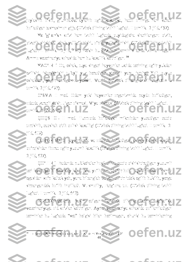 joylashib   o‘sib,   g‘umbakka   aylanib   og‘ir   kasallika,   hatto   o‘limga   ham   sabab
bo‘ladigan tasmasimon gijja (O‘zbek tilining izohli lu g‘ ati. II tomlik.  2-jild, 457).
Yallig‘lanish   so‘zi   ham   izohli   lug‘atda   quyidagicha   sharhlangan:   qizib,
qizarib   shishish.   Ichak   yallig‘lanishi,   o‘pka   yallig‘lanishi.   (O‘zbek   tilining   izohli
lu g‘ ati.   II   tomlik.     2-jild,   480).   Lekin   bu   so‘z   ham   termin   sifatida   izohlanmagan.
Ammo veterinariya sohasida ham bu kasallik keltirilgan.  38
  
YAG‘IR   1   Ot,   eshak,   tuya   singari   hayvonlar   ustida   terining   og‘ir   yukdan
ezilishi,   ishqalanishi   tufayli   yuz   beradigan   yiringli   yara,   jarohat   Yoli   quyuq
eshakdan,   yag‘ir   bo‘lgan   ot   yaxshi.   Maqol.   (O‘zbek   tilining   izohli   lu g‘ ati.     II
tomlik. 2-jild, 493).
O‘SMA   II   med.   Odam   yoki   hayvonlar   organizmida   paydo   bo‘ladigan,
odatda zararli shish. Jigar o‘smasi. Miya o‘smasi (O‘zbek tilining izohli lu g‘ ati. II
tomlik.  2-jild, 516).
QOQSHOL   II   med.   Tuproqda   bo‘ladigan   mikrobdan   yuqadigan   qattiq
tortishib, qaqshab qitib qolish kasalligi (O‘zbek tilining izohli lu g‘ ati. II tomlik.  2-
jild, 609).
QUTURISH   2   Hayvonlarda   va   odamda   bo‘ladigan,   asosiy   belgisi   suvdan
qo‘rqishdan iborat og‘ir yuqumli kasallik (O‘zbek tilining izohli lu g‘ ati. II tomlik.
2-jild, 627).
QO‘TIR 1   Badanda pufakchalar hosil qilib, qattiq qishishtiradigan yuqumli
teri   kasalligi.   2.  Shunday   kasallikka   yo‘liqqan.  Qo‘tir   bola.    Qo‘tir   echki.   Pismiq
egasidan xo‘p kaltak yeb, yana biltanglab qolgan qo‘tir itdek egilib-bukilib, yerga
sirpangandek   bo‘lib   inqilladi.   M.Ismoiliy,   Farg‘ona   t.o.   (O‘zbek   tilining   izohli
lu g‘ ati. II tomlik.  2-jild, 642).
2006-2008-yillarda   nashr   etilgan   “O‘zbek   tilining   izohli   lu g‘ ati”da
veterinariyaga  oid so‘zlar  keltirilgan. Ayrim  veterinariya sohasida  qo‘llaniladigan
terminlar   bu   lu g‘ atda   “vet”   belgisi   bilan   berilmagan,   chunki   bu   terminlarning
38
 Шопўлатов Ж. Ветеринария асослари. –Тошкент: Меҳнат, 1993. –  Б.54
61 