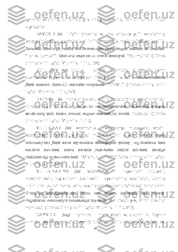 ayrimlari   xalq   tilida   qo‘llaniladi   yoki   tibbiyot   terminida   ham   qo‘llaniladi.   Bular
quyidagilar: 
BAVOSIR   tib.   To‘g‘ri   ichakning   va   orqa   chiqaruv   yo‘li   venalarining
kengayishi  hamda tugunchalar hosil  bo‘lishi  natijasida paydo bo‘ladigan kasallik.
Surunkali   bavosirga   yantoq   ara-lashmasidan   tayyorlangan   malham   qo‘llaniladi.
“Fan va turmush”.   Bavosirni  muta-xassis  vrach davolaydi.   “Salomatlik”.   (O‘zbek
tilining izohli lu g‘ ati. V tomlik.  1-jild, 158).
BOTULIZM   \lot.   botulus   —   kolbasa]   Odamlarda,   shuningdek,   ayrim
sutemizuvchi hayvonlarda uchraydigan o‘tkir yuqumli ka-sallik.   Botulizm mikrobi
faqat   anaerob   (havosiz)   sharoitda   rivojlanadi.   “O‘zME”.   (O‘zbek   tilining   izohli
lu g‘ ati. V tomlik.  1-jild, 392).  
BRONXIT   tib.   Bronxlar   (asosan,   shilliq   pardalari)ning   yallig‘lanishidan
iborat nafas yo‘llari kasalligi.  Biz tez-tez sha-mollab turamiz. Bu kasallik, ayniqsa,
kuzda xuruj qilib, tumov, bronxit, angina shak-lida yuz beradi.  Gazetadan.  (O‘zbek
tilining izohli lu g‘ ati. V tomlik.  1-jild).
VETERINAR   [lot.   veterinarius   -   veterinariya   mutaxassisi,   vrachi]
veterinariya     bo‘yicha   oliy   malakali   mutaxassis;   mol   doktori.   Hozirgi   zamon
veterinariy lari   faqat   kasal   hayvonlarni   davolabgina   qolmay,   sog‘lomlarini   ham
tekshirib   turishadi,   ularni   kasallik   yuqishidan   ehtiyot   qilishadi,   kasalga
chalinmasligi uchun emlashadi. “U  kim, bu nima?”  (O‘zbek tilining izohli lu g‘ ati.
V tomlik.  1-jild, 543).
VETERINARIYA   [lot.   veterenarius   —   hayvonlarni   boquvchi,
parvarishlovchi;   hay-vonlarni   davolovchi]   Hayvonlarning   kasalliklari,   ularning
oldini olish usullari hamda ushbu kasalliklarni davolash to‘g‘risidagi fanlar tizimi.
O‘rtog‘im   tanishganimizdan   buyon   mol   doktori   bo‘laman,   deb   yurardi.
Hujjatlarini   veterinariya   texnikumiga   topshirdi.   X.   To‘xtabo y ev,   S h irin   qovunlar
mamlakati.  (O‘zbek tilining izohli lu g‘ ati. V tomlik.  1-jild, 543).  
GAYMORIT   [ingl.   Highmore   —   ingliz   vrachi   va   anatomi   N.   Gaymor
nomidan]   tib.   Yuqori   jag‘   (Gaymor)   bo‘shlig‘i   shilliq   pardasining,   ba’zan   esa
62 