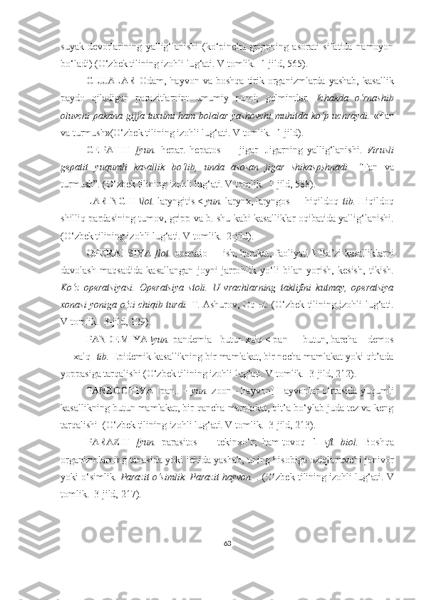 suyak   devorlarining   yallig‘lanishi   (ko‘pincha   grippning   asorati   sifatida   namoyon
bo‘ladi)  (O‘zbek tilining izohli lu g‘ ati. V tomlik.  1-jild, 565).
GIJJALAR   Odam,  hayvon   va   boshqa   tirik   organizmlarda   yashab,   kasallik
paydo   qiladigan   parazitlarnint   umumiy   nomi;   gelmintlar.   Ichakda   o‘rnashib
oluvchi pakana gijja tuxumi ham bolalar yashovchi  muhitda ko‘p uchraydi.   «Fan
va turmush» (O‘zbek tilining izohli lu g‘ ati. V tomlik.  1-jild) .
GEPATIT   [yun.   hepar.   hepatos   —   jigar]   Jigarning   yallig‘lanishi.   Virusli
gepatit   yuqumli   kasallik   bo‘lib,   unda   asosan   jigar   shikaspshnadi.   “ Fan   va
turmush ” .  (O‘zbek tilining izohli lu g‘ ati. V tomlik.  1-jild, 588).
LARINGIT  \lot.  laryngitis <  yun.  larynx, laryngos —  h iqildoq|  tib.  Hiqildoq
shilliq pardasining tumov, gripp va b. shu kabi kasalliklar oqibatida yallig‘lanishi.
(O‘zbek tilining izohli lu g‘ ati. V tomlik.  2-jild).
OPERATSIYA   [lot.   operatio — ish, harakat, faoliyat]   1  Ba’zi kasalliklarni
davolash   maqsadida   kasallangan   joyni   jarro hl ik   yo‘li   bilan   yorish,   kesish,   tikish.
Ko‘z   operatsiyasi.   Operatsiya   stoli.   U   vrachlarning   taklifini   kutmay,   operatsiya
xonasi yoniga o‘zi chiqib turdi.   T. Ashurov, Oq ot.   (O‘zbek tilining izohli lu g‘ ati.
V tomlik.   3 -jild,  129) .  
PANDEMIYA  \yun.  pandemia - butun xalq < pan — butun, barcha + demos
— xalq]  tib.  Epidemik kasallikning bir mamlakat, bir necha mamlakat yoki qit’ada
yoppasiga tarqalishi  (O‘zbek tilining izohli lu g‘ ati. V tomlik.  3-jild, 212).  
PANZOOTIYA   [pan.. +   yun.   zoon - hayvon] Hayvonlar o‘rtasida yuqumli
kasallikning butun mamlakat, bir qancha mamlakat, qit’a bo‘ylab juda tez va keng
tarqalishi   (O‘zbek tilining izohli lu g‘ ati. V tomlik.  3-jild, 213).  
PARAZIT   [yun.   parasitos   —   tekinxo‘r;   ham-tovoq]   1   sft.   biol.   Boshqa
organizmlarning tanasida yoki ichida yashab, uning hisobiga oziqlanuvchi jonivor
yoki o‘simlik.  Parazit o‘simlik. Parazit hayvon.  .  (O‘zbek tilining izohli lu g‘ ati. V
tomlik.   3 -jild,  217) .  
63 