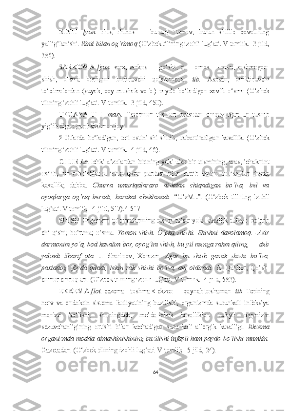 RINIT   [yun.   rhis,   rhinos   —   burun]   Tumov;   burun   shilliq   qavatining
yallig‘lanishi.  Rinit bilan og‘rimo q  (O‘zbek tilining izohli lu g‘ ati. V tomlik.  3-jild,
386).  
SARKOMA   [yun.   sarx,   sarkos   —   go‘sht,   et   +   omos   —   xom,   pishmagan:
shish,   o‘sma   borligini   bildiruvchi   qo‘shimcha]   tib.   Asosan,   biriktiruvchi
to‘qimalardan  (suyak, pay-mushak  va  b.)   paydo  bo‘ladigan  xavfli   o‘sma   (O‘zbek
tilining izohli lu g‘ ati. V tomlik.   3 -jild,  450) .  
TEGANA   I I   1   maxs.   Tegirmon   toshlari   orasidan   chiqayotgan   un   tushib
yig‘iladigan gardishsimon joy.
2   Otlarda   bo‘ladigan,  teri   ostini  shi-shirib,  qabartiradigan   kasallik.   (O‘zbek
tilining izohli lu g‘ ati. V tomlik.  4-jild, 46).  
CHURRA   Ichki a’zolardan birining yoki ular bir qismining, mas, ichaknint
osilib,   biror   bo‘shliqqa   ichki   qorin   pardasi   bilan   turtib   chiqib   qolishidan   iborat
kasallik;   dabba.   C h urra   umurtqalararo   diskdan   chiqadigan   bo‘lsa,   bel   va
oyoqlarga   og‘riq   beradi,   harakat   cheklanadi.   “ O‘zME ” .   (O‘zbek   tilining   izohli
lu g‘ ati. V tomlik.  4-jild, 517). 4-517
SHISH   Organizm   to‘qimalarining   tashqi   ta’sir   yoki   kasallik   tufayli   bo‘rtib
chi-qishi;   bo‘rtma;   o‘sma.   Y o mon   shish.   O‘ pka   shishi.   S h ishni   davolamoq.   -Axir
darmonim yo‘q, bod kasalim bor, oyog‘im shish, bu yil menga rahm qiling, — deb
yalindi   S h arif   ota.   J.   Sharipov,   Xorazm.   Agar   bu   shish   gazak   shishi   bo‘lsa,
paxtadog‘   foyda   qiladi,   lekin   rak   shishi   bo‘lsa,   avj   oldiradi.   A.   Qa hh or,   Qo‘sh-
chinor chiro ql ari.  (O‘zbek tilining izohli lu g‘ ati. V tomlik.  4-jild, 583).  
EKZEMA  [lot.  eczema - toshma < ekzeo — qaynab toshaman]  tib.  Terining
nerv   va   endokrin   sistema   faoliyatining   buzilishi,   organizmda   surunkali   infeksiya
manbai   bo‘lishi,   shuningdek,   me’da-ichak   kasalliklari   tufayli   organizm
sezuvchanligining   ortishi   bilan   kechadigan   surunkali   allergik   kasalligi.   Ekzema
organizmda modda almashinishining buzilishi tufayli ham paydo bo‘lishi mumkin.
Gazetadan.  (O‘zbek tilining izohli lu g‘ ati. V tomlik.  5-jild,  24 ).
64 