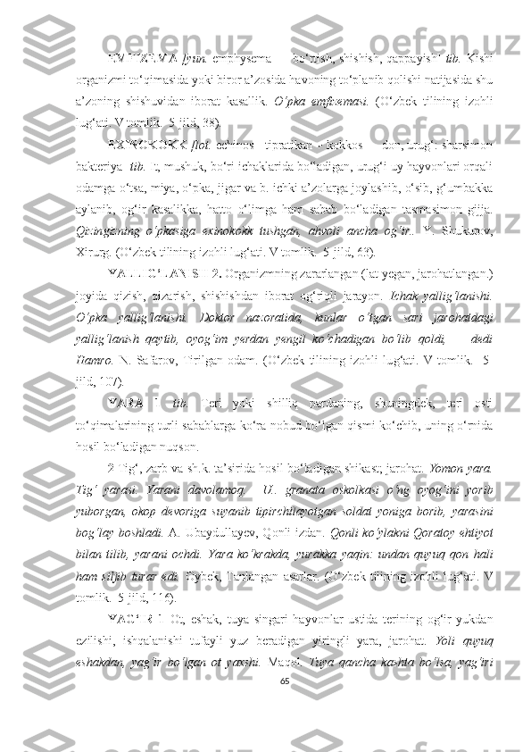 EMFIZEMA   [yun.   emphysema — bo‘rtish, shishish, qappayish]   tib.   Kishi
organizmi to‘qimasida yoki biror a’zosida havoning to‘planib qolishi natijasida shu
a’zoning   shishuvidan   iborat   kasallik.   O‘pka   emfizemasi.   (O‘zbek   tilining   izohli
lu g‘ ati. V tomlik.  5-jild,  38 ).
EXINOKOKK  [lot.  echinos - tipratikan + kokkos — don, urug‘: sharsimon
bakteriya]  tib.  It, mushuk, bo‘ri ichaklarida bo‘ladigan, urug‘i uy hayvonlari orqali
odamga o‘tsa, miya, o‘pka, jigar va b. ichki a’zolarga joylashib, o‘sib, g‘umbakka
aylanib,   og‘ir   kasalikka,   hatto   o‘limga   ham   sabab   bo‘ladigan   tasmasimon   gijja.
Qiz in gizning   o‘pkasiga   exinokokk   tushgan,   ahvoli   an ch a   og‘ir..   Y.   S h ukurov,
Xirurg.  (O‘zbek tilining izohli lu g‘ ati. V tomlik.  5-jild,  63 ).
YALLIG‘LANISH 2 .   Organizmning zararlangan (lat  y egan, jarohatlangan.)
joyida   qizish,   qizarish,   shishishdan   iborat   og‘riqli   jarayon.   Ichak   yallig‘lanishi.
O‘pka   yallig‘lanishi.   Doktor   nazoratida,   kunlar   o‘tgan   sari   jarohatdagi
yallig‘lanish   qaytib,   oyog‘im   yerdan   yengil   ko‘chadigan   bo‘lib   qoldi,   —   dedi
Hamro.   N.   Safarov,   Tirilgan   odam.   (O‘zbek   tilining   izohli   lu g‘ ati.   V   tomlik.     5-
jild, 107).
YARA   1   tib.   Teri   yoki   shilliq   pardaning,   shuningdek,   teri   osti
to‘qimalarining turli sabablarga ko‘ra nobud bo‘lgan qismi ko‘chib, uning o‘rnida
hosil bo‘ladigan nuqson.  
2   Tig‘, zarb va sh.k. ta’sirida hosil bo‘ladigan shikast; jarohat.   Yomon yara.
Tig‘   yarasi.   Yarani   davolamoq.     U..   granata   oskolkasi   o‘ng   oyog‘ini   yorib
yuborgan,   okop   devoriga   suyanib   tipirchilayotgan   soldat   yoniga   borib,   yarasini
bog‘lay boshladi.   A. Ubaydullayev, Qonli  izdan.   Qonli ko‘ylakni  Qoratoy ehtiyot
bilan   tilib,   yarani   ochdi.   Y a ra   ko‘krakda,   yurakka   yaqin:   undan   quyuq   qon   hali
ham   siljib   turar   edi.   Oybek,   Tanlangan   asarlar.   (O‘zbek   tilining   izohli   lu g‘ ati.   V
tomlik.  5-jild, 116).  
YAG‘IR   1   Ot,   eshak,   tuya   singari   hayvonlar   ustida   terining   og‘ir   yukdan
ezilishi,   ishqalanishi   tufayli   yuz   beradigan   yiringli   yara,   jarohat.   Y o li   quyuq
eshakdan,   yag‘ir   bo‘lgan   ot   yaxshi.   Maqol.   Tuya   qancha   kashta   bo‘lsa,   yag‘iri
65 