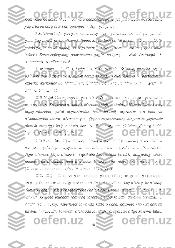 ham shuncha katta.  Maqol.   Y o‘ ng‘ichqapoyalarga so‘yib yuborilgan eshaklarning
yag‘irlarini qarg‘alar cho‘qimoqda.  S. Ayniy, Qullar.
2  ko‘chma  Og‘ir yuk yoki zarba tufayli kishi yelkasida hosil bo‘lgan jarohat,
yara.   Y a g‘ir etdi arson elkamni, Badan kuyib, tosh bo‘ldi tovon.   E. Rahim.   Og‘ir
yukda yag‘ir bo‘ldi   o ppoq, nozik   y elkalar.   Hamza.   Husan — mo‘min, qobil bola.
Ye lkasi   Sa ri msoqboyning   qamchisidan   yag‘ir   bo‘lgan,   —   dedi   Arslonqul.   B.
Rahmonov, Mardlar qissasi.
3   ko‘chma   Juda   iflos,   isqirt   (ust-bosh   haqida).   To‘pping   muncha   yag‘ir
bo‘lib ketibdi. Y a g‘ir yostig‘ingizni  y erga qo‘ying, — dedi Xolniso, — baytalmonni
muncha   quchoqlaysiz.   Mirmuhsin,   C h iniqish.   (O‘zbek   tilining   izohli   lu g‘ ati.   V
tomlik.  5-jild, 116).
O‘SIMTA   Odam, hayvon yoki o‘simlik tanasidan o‘sib, bo‘rtib yoki turtib
chiqqan qism.  Ko‘richak o‘simtasi. Murtak (chigit) o‘simtasi.    Nerv to‘tsimasi nerv
hujay-ralaridan,   ya’ni   neyronlardan   hosil   bo‘ladi,   neyronlar   esa   tana   va
o‘simtalardan   iborat.   «Anatomiya».   Quyon   miyachasining   birgina   hu-jayrasida
oltmish   mingdan   ko‘p   o‘simta   bor.   N.   Y o qubov,   Jon.   (O‘zbek   tilining   izohli
lu g‘ ati. V tomlik.  5-jild, 173).  
O‘SMA   II   tib.   Organizmdagi  o‘zgargan va o‘zining odatdagi shakli hamda
vazifasini   yo‘qotgan   hujayralardan   iborat   to‘qimalarning   zo‘r   berib   o‘sib   ketishi.
Jigar   o‘smasi.   Miya   o‘smasi.     Tajribalardan   ma’lum   bo‘ldiki,   kobraning   zahari
hammo   rak   o‘smasini   ham   o‘sishdan   to‘xtata   olar   ekan.   “Fan   va   turmush ” .
(O‘zbek tilining izohli lu g‘ ati. V tomlik.  5-jild, 173).  
O‘CHOQ   1   Orqa   va   yon   tomonlari   yopiq   bo‘lib,   ichiga   o‘t   yoqiladigan,
ovqat pishirish uchun ustiga qozon o‘rnatiladigan qurilma.  Loy o‘choq. Er o‘choq.
Temir o‘choq.    Tosh o‘choqda archa cho‘g‘i yallig‘lanib turibdi.  P. Qodirov, Qora
ko‘zlar.   Brigada   buloqqa   yaqinroq   joydan   o‘choq   kovlab,   qozonni   o‘rnatdi.   S.
Anorboyev,   Oqsoy.   Kunchiqar   tomonda   katta   o‘choq,   qozonda   sho‘rva   qaynab
turibdi.   “Ertaklar”.   Himmat..   o‘choqda   lovullab   yonayotgan   o‘tga   kosovni   tutib..
66 