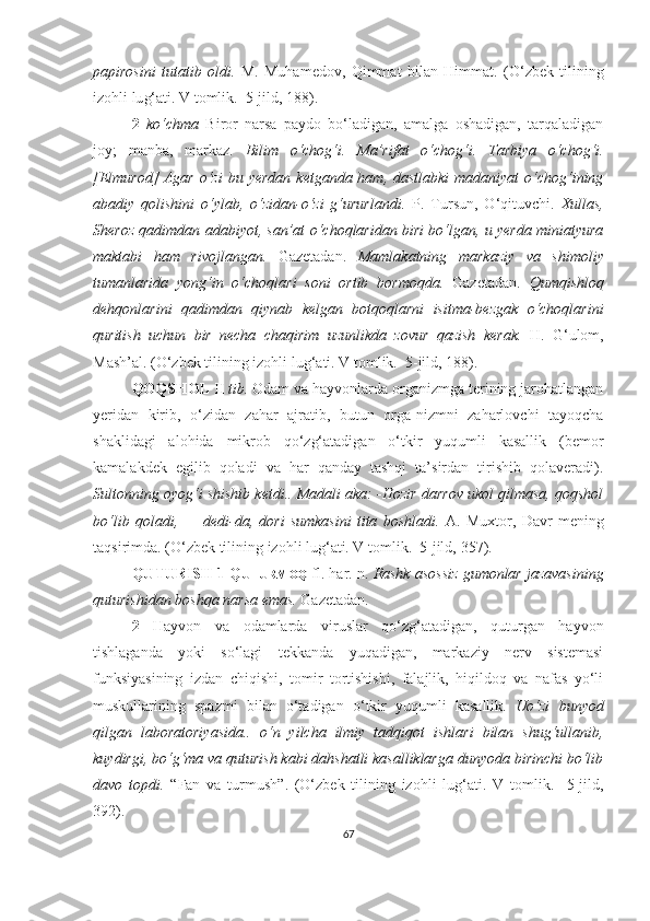 papirosini   tutatib   oldi.   M.   Muhamedov,   Qimmat   bilan   Himmat.   (O‘zbek   tilining
izohli lu g‘ ati. V tomlik.  5-jild, 1 88 ).
2   ko‘chma   Biror   narsa   paydo   bo‘ladigan,   amalga   oshadigan,   tarqaladigan
joy;   manba,   markaz.   Bilim   o‘chog‘i.   Ma’rifat   o‘chog‘i.   Tarbiya   o‘chog‘i.
[Elmurod]  Agar  o‘zi  bu yerdan  ketganda ham, dastlabki  madaniyat  o‘chog‘ining
abadiy   qolishini   o‘ylab,   o‘zidan-o‘zi   g‘ururlandi.   P.   Tursun,   O‘qituvchi.   Xullas,
Sheroz qadimdan adabiyot, san’at o‘choqlaridan biri bo‘lgan, u yerda miniatyura
maktabi   ham   rivojlangan.   Gazetadan.   Mamlakatning   markaziy   va   shimoliy
tumanlarida   yong‘in   o‘choqlari   soni   ortib   bormoqda.   Gazetadan.   Qumqishloq
dehqonlarini   qadimdan   qiynab   kelgan   botqoqlarni   isitma-bezgak   o‘choqlarini
quritish   uchun   bir   necha   chaqirim   uzunlikda   zovur   qazish   kerak.   H.   G‘ulom,
Mash’al.  (O‘zbek tilining izohli lu g‘ ati. V tomlik.  5-jild, 188).  
QOQSHOL  II  tib.  Odam va hayvonlarda organizmga terining jarohatlangan
yeridan   kirib,   o‘zidan   zahar   ajratib,   butun   orga-nizmni   zaharlovchi   tayoqcha
shaklidagi   alohida   mikrob   qo‘zg‘atadigan   o‘tkir   yuqumli   kasallik   (bemor
kamalakdek   egilib   qoladi   va   har   qanday   tashqi   ta’sirdan   tirishib   qolaveradi).
Sultonning oyog‘i shishib ketdi.. Madali aka: -Hozir darrov ukol qilmasa, qoqshol
bo‘lib   qoladi,   —   dedi-da,   dori   sumkasini   tita   boshladi.   A.   Muxtor,   Davr   mening
taqsirimda.  (O‘zbek tilining izohli lu g‘ ati. V tomlik.  5-jild,  357 ).
QUTURISH 1 Q UTURMOQ   fl. har. n.  Rashk asossiz gumonlar jazavasining
quturishidan boshqa narsa emas.  Gazetadan.
2   Hayvon   va   odamlarda   viruslar   qo‘zg‘atadigan,   quturgan   hayvon
tishlaganda   yoki   so‘lagi   tekkanda   yuqadigan,   markaziy   nerv   sistemasi
funksiyasining   izdan   chiqishi,   tomir   tortishishi,   falajlik,   hiqildoq   va   nafas   yo‘li
muskullarining   spazmi   bilan   o‘tadigan   o‘tkir   yuqumli   kasallik.   Uo‘zi   bunyod
qilgan   laboratoriyasida..   o‘n   yilcha   ilmiy   tadqiqot   ishlari   bilan   shug‘ullanib,
kuydirgi, bo‘g‘ma va quturish kabi dahshatli kasalliklarga dunyoda birinchi bo‘lib
davo   topdi.   “Fan   va   turmush ” .   (O‘zbek   tilining   izohli   lu g‘ ati.   V   tomlik.     5-jild,
392 ).
67 