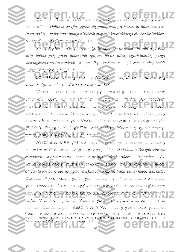 QO‘TIR 1  Badanda pufakchalar hosil qilib, qattiq qichishtiradigan yuqumli
teri  kasalligi.   Tiqilinch  va   iflos   joylar-da,  yotoqlarda  yashovchi  kishilar  turli   ter-
lama, qo‘tir.. va boshqa shunga o‘xshash yuqumli kasalliklarga duchor bo‘ladilar.
N. Ismoilov, Kasallarni parvarish qilish.
2  Shunday kasallikka yo‘liqqan.  Qo‘tir bola. Qo‘tir echki.    Pismiq, egasidan
xo‘p   kaltak   yeb,   yana   biltanglab   qolgan   qo‘tir   itdek,   egilib-bukilib,   yerga
sirpangandek   bo‘lib  inqilladi.   M.   Ismoiliy,  Farg‘ona .   t.  o.   (O‘zbek  tilining  izohli
lu g‘ ati. V tomlik.  5-jild,  417 ).  
3.3.   “ O‘zbek   tilining   izohli   lu g‘ ati”da       mavjud   ayrim   so‘zlarning
veterinariya terminlari bilan shakldosh bo‘lishi  
O‘zbek   tilshunosligida   terminologiya   masalasiga   doir     tadqiqotlarda
umumxalq   ishlatadigan   so‘zlar   bilan       terminlar   o‘rtasida   yuz   beradigan
shakldoshlik,         bir   sohadagi   terminlarning   ikkinchi   sohadagi   terminlar   bilan
shakldosh bo‘lishi haqida fikrlar bildirilgan. 39
  Bir sohada shakldosh bo‘lishi ijobiy
hodisa   sifatida   baholanmaydi.     Mazkur   bo‘limda   umumxalq   ishlatadigan   so‘zlar
(“ O‘zbek   tilining   izohli   lu g‘ ati”da   izohi   berilgan   leksemalar)   va   veterinariya
terminlarining shakdoshligiga e’tibor qaratildi. 
ASSOTSIATSIYA   [lot.   associatio   -   qo‘shil-ma,   birlashma]   1   Umumiy
maqsadga   erishish   uchun   tuzilgan   uyushma,   ittifoq.   O‘zbekiston   Buxgalterlar   va
auditorlar   assotsiatsiyasi   sizni   o‘qishga   taklif   qiladi.   Gazetadan.   As-
sotsiatsiyaning   asosiy   vazifasi   yo‘lboshchimiz   sudlar   faoliyati   mohiyatini   tubdan
o‘zgar-tirish   borasida   qo‘ygan   vazifalarni   izchil-lik   bilan   bajarshidan   iboratdir.
Gazetadan.  2   psxl.   Nerv-miya faoliyati bilan bog‘liq bo‘lgan alohida psixik aktlar,
ya’ni   tasavvurlar,   fikrlar,   his-tuyg‘ular   orasidagi   bog‘lanish   va   shu   bog‘lanishga
asoslangan   idrok.   O‘xshashlik   natijasidagi   assotsiatsiya   (O‘zbek   tilining   izohli
lu g‘ ati.   V   tomlik.     1-jild,   10).   Veterenariya ga   oid     lug‘at larda   bu   termin   boshqa
ma’noni   ifodalab   kelgan:     ASSOTSIATSIYA   —   tabiiy   yoki   maxsus   yaratilgan
39
  Абдиев  М. Соҳа лексикасининг систем таҳлили муамммолари. –Тошкент, 2006. –Б.13;  Исломов И. Ўзбек
тилининг   географик   терминологияси:   тизими,   генезиси,   семантик   структураси   ва   лексикографик   талқини:
Филол.фан.докт(DSc)…дисс.автореф. –Тошкент, 2021. – Б.21.
 
68 