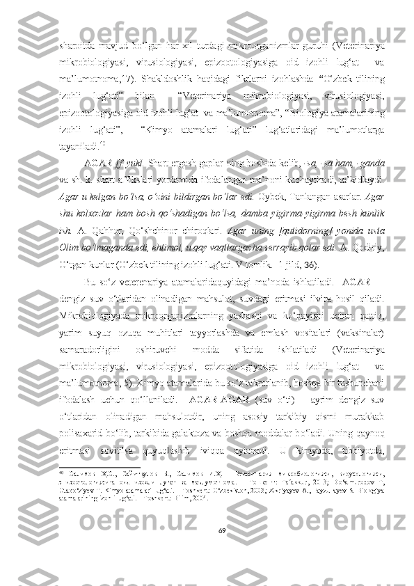 sharoitda   mavjud   bo‘lgan   har   xil   turdagi   mikroorganizmlar   guruhi   (Veterinariya
mikrobiologiyasi,   virusiologiyasi,   epizootologiyasiga   oid   izohli   lug‘at     va
ma’lumotnoma,17).   Shakldoshlik   haqidagi   fikrlarni   izohlashda   “ O‘zbek   tili ning
izohli   lug‘ati ”   bilan     “Veterinariya   mikrobiologiyasi,   virusiologiyasi,
epizootologiyasiga oid izohli lug‘at  va ma’lumotnoma”, “ Biologiya atamalarining
izohli   lu g‘ ati”,     “ Kimyo   atamalari   lu g‘ ati ”   lug‘atlaridagi   ma’lumotlarga
tayaniladi. 40
AGAR  [f. yukl.  S h art ergash gaplar-ning boshida kelib,  -sa, -sa ham, -ganda
va sh. k. shart affikslari yordamida ifodalangan ma’noni kuchaytiradi, ta’kidlaydi.
Agar u kelgan bo‘lsa, o‘zini b il dirgan bo‘lar edi.   Oybek, Tanlangan asarlar.   Agar
shu   kolxozlar   ham   bosh   qo‘shadigan   bo‘lsa,   damba   yigirma-yigirma   besh   kunlik
ish.   A.   Qahhor,   Qo‘shchinor   chiroqlari.   Agar   uning   [qutidorning]   yonida   usta
Olim bo‘lmaganda edi, ehtimol, u qay vaqtlargacha serrayib qolar edi.  A. Qodiriy,
O‘tgan kunlar   (O‘zbek tilining izohli lu g‘ ati. V tomlik.  1-jild,  36 ) .
Bu   so‘z   v eterenariya   atamalarida quyidagi   ma’noda   ishlatiladi.     AGAR   —
dengiz   suv   o‘tlaridan   olinadigan   mahsulot,   suvdagi   eritmasi   ilvira   hosil   qiladi.
Mikrobiologiyada   mikroorganizmlarning   yashashi   va   ko‘payishi   uchun   qattiq,
yarim   suyuq   ozuqa   muhitlari   tayyorlashda   va   emlash   vositalari   (vaksinalar)
samaradorligini   oshiruvchi   modda   sifatida   ishlatiladi   (Veterinariya
mikrobiologiyasi,   virusiologiyasi,   epizootologiyasiga   oid   izohli   lug‘at     va
ma’lumotnoma, 5) . Kimyo atamalarida bu so‘z takrorlanib, boshqa bir tushunchani
ifodalash   uchun   qo‘ llaniladi.     AGAR-AGAR   (suv   o‘ ti)   –   ayrim   dengiz   suv
o‘ tlaridan   olinadigan   mahsulotdir,   uning   asosiy   tarkibiy   qismi   murakkab
polisaxarid b o‘ lib, tarkibida galaktoza va boshqa moddalar b o‘ ladi. Uning qaynoq
eritmasi   sovitilsa   quyuqlashib   iviqqa   aylanadi.   U   kimyoda,   tibbiyotda,
40
  Салимов   Ҳ.С. ,   Сайитқулов   Б. ,   Салимов   И.Ҳ.     Ветеринария   микробиологияси,   вирусологияси,
эпизоотологиясига   оид   изоҳли   луғат   ва   маълумотнома .   –   Тошкент:   Tafakkur ,   2013;   D o‘ stmurodov   T ,
Otaq o‘ ziyev   T.   Kimyo atamalari  lu g‘ ati .   – Toshkent:   O ‘ zbekiston, 2003 ; Zikriyayev  A., Fayzullayev  S. Biologiya
atamalarining izohli lu g‘ ati. – Toshkent: Bilim, 2004.
69 