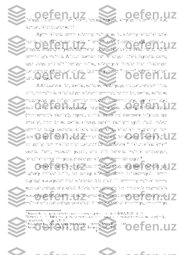 fizikaga oid terminlar: jism, bosim, harakat, maydon; kimyoga oid terminlar: suv,
kumush, ishqor, tuzlar va b. 5
 
Ayrim   ishlarda   termin   so‘zining   ma’nosi   va   bu   so‘ zning   ishlatilish   tarixi
haqida   ham   ma’lumotlar   mavjid.   “Termin”   s o‘ zi   (loterminologiya   terminus   -
chegara,   chegara)   r o‘ yxatlardagi   oxirgi   ustunni   belgilash;   chekka,   natija,   natija,
terminologik   ma ’ noda   Aflotun   davridan   beri   ishlatilgan.   O‘ sha   paytlarda   atama,
agar   ularga   aniq   ta ’ rif   berilgan   b o‘ lsa,   s o‘ zlar   yoki   iboralar   bilan   ifodalangan
tushunchalar   sifatida   tushunilgan.   Qadimgi   yunonlar   “logotip”   s o‘ zini   belgilash
uchun ishlatgan. 6
A.Abduazizov  fan, texnika, san’at va madaniyatga oid tushunchalarni ifoda
qilib, bir ma’noda ishlatiladigan so‘zlarni terminlar, har bir fan, texnika, san’at va
madani yatga   oid   bo‘lgan   terminlar   birlashtirilib   terminologiya   deyilishini   qayd
etadi.   Olim   terminlarning   asosiy   belgilari   sifatida   ularning   bir   ma’noliligi
(monosemantik   ekanligi),   neytral,   alohida   emotsional-ekspressiv   bo‘yoqqa   ega
emasligi,   biror   fan   va   texnika   sohasiga   tegishli   ekanligini   aytib   o‘tadi.   Ba’zan
terminlar   badiiy   asarlarda   stilistik   talabga   ko‘ra   ishlatilishi   mumkinligi   ham
darslikda   aytib   o‘tiladi.     Ba'zi   terminlar   bir   qancha   fanlar   uchun   umumiy   bo‘lib
qol-ganligi   ham   misollar   bilan   tushuntiriladi.   7
  O.Azizov   “Tilshunoslikka   kirish”
asarida   fikrni,   maqsadni   yaqqol,   ahiq   qilib   berishda   ma’nosi   aniqlashgan,
ishlatilish doirasi nihoyatda cheklangan so‘zlarni termin deb ataydi. 8
 
Terminlar   ma’lum   sohada   faqat   bir   tushunchaga   teng   leksik   ma’noga   ega
lug‘aviy   birliklar   bo‘lib,   har   qanday   so‘z   ham   termin   bo‘lavermaydi.   Termin
quyidagi   xususiyatlari  bilan  so‘zlardan  farq  qiladi.  1.Terminning  ma’nosi   hamma
vaqt tushunchaga teng keladi. So‘zda ham tushuncha bor. Biroq so‘z pragmatiklik
xususiyatiga   ega.   Terminda   esa   pragmatiklik   mavjud   emas.   2.Terminning   leksik
ma’nosi aniq tushunchaga asoslanadi. 3.Terminlar uchun sinonimiya, omoonimiya
5
 Ҳожиев А. Тилшунослик терминларининг изоҳли луғати. –Тошкент: ЎзМЭ, 2002. –Б. 104. 
6
Эрматов   И.   Р.   Ўзбек   тилшунослик   терминларининг   шаклланиши   тараққиёти:Филол.фан.докт(PhD)…
дисс.автореф. –Тошкент, 2019.
7
 Abduazizov A.    Tilshunoslik nazariyasiga kirish. –Toshkent: Sharq,  2010. –B.77.
8
  Азизов О. Тилшуносликка кириш. –Тошкент: Ўқитувчи, 1996. –Б.76.
7 