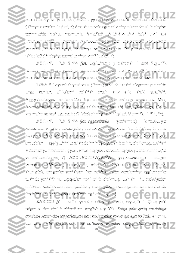 mikrobilolgiyada   qattiq   oziq   muhit   tayyorlashda   va   konditer   sanoatida   ishlatiladi
(Kimyo atamalari lu g‘ ati, 5).Ana shu tarzda agar so‘zining takror shakli biologiya
terminlarida   boshqa   mazmunda   ishlatiladi:   AGAR-AGAR   ba’zi   qizil   suv
o‘ tlaridan   ajratib   olinadigan   murakkab   uglevodlar   aralashmasi.   Oziq-ovqat
sanoatida,   mikrobiologiya,   biokimyo   va   boshqalarda   ilmiy   maqsadlar   uchun
ishlatiladi ( Biologiya atamalarining izohli lu g‘ ati, 8) .
AGGLYUTINATSIYA   [lot.   agglutinatio   -yopishtirish]   1   biol.   Suyuqlik
ichida muallaq suzib yuradigan zarrachalarning, mas, qizil va oq qon tanachalari,
mikroblar va sh.k. ning bir-biriga yopishib, qumoq-qumoq bo‘lib cho‘kishi.
2  t i lsh.  So‘z yasalish yoki shakl (forma) yasalish asosini o‘zgartmagan holda
unga   standart   affikslarni   qo‘shish   orqali   so‘z   yoki   shakl   yasalishi.
Agglyutinatsiyada   har   bir   affiks   faqat   bir   grammatik   ma’noga   ega   bo‘ladi.   Mas,
terimchilarimizga  so‘zidagi har bir qo‘shimcha  (-im, -chi, -lar, -{i)miz, -ga)  o‘ziga
xos ma’no va vazifaga egadir  (O‘zbek tilining izohli lu g‘ ati. V tomlik.  1-jild, 36) .
AGGLYUTINATSIYA   (lot.   agglutinatio   —   yopishmoq)   —   korpuskulyar
zarrachalar-viruslar,   bakteriyalar,   eritrotsitlar,   leykotsitlar,   trombotsitlar,   to‘qima
hujayralari, korpuskulyar kimyoviy faol zarrachalarning ularga qarshi hosil bo‘lgan
antitelolar — agglyutininlar ta’sirida bir-biriga yopishib qolib, cho‘kmaga tushishi
Veterinariya mikrobiologiyasi, virusiologiyasi, epizootologiyasiga oid izohli lug‘at
va   ma’lumotnoma,   7) .   AGGLYUTINATSIYA   –   yopishuvchanlik   –   antigen
zarrachalar   (Masalan,   bakteriyalar,   eritrositlar,   leykositlar   va   boshqalar)ning,
shunigdek,   antigenlar   yopishgan   har   qanday   inyert   zarralarning   agglutinenlar
ta ' sirida   yopishib   va   agregatlar   hozil   qilib   chokmaga   tushishi.   Bu   reaksiyadan
infeksion kasalliklarni, qon guruhlari, shuningdek, mikroorganizmlarni aniqlashda
foydalaniladi. ( Biologiya atamalarining izohli lu g‘ ati )  
ZARDOB   [f.   —   safro;   yaradan   oqa-yotgan   sariq   suyuqlik]   1   Qatiq   yoki
ivigan   sutdan   ajralib   chiqadigan   sarg‘ish   suyuklik.   Sutga   yoki   qatiq   zardobiga
qorilgan xamir-dan tayyorlangan non xushta’mlik xossasiga ega bo‘ladi.   «Fan va
turmush».   -Ha,   aytgan-day,   sal   bo‘lmasa   esimdan   chiqay   depti,   ke-yinroq
70 