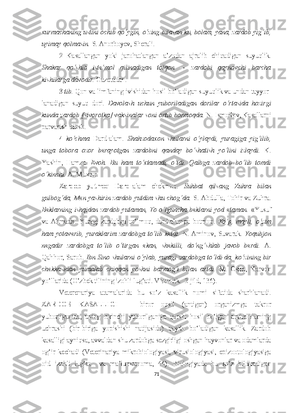 xurmachaning ustini ochib qo‘ygin, o‘zing bilasan-ku, bolam, yana, zardob yig‘ib,
uyimay qolmasin.  S. Anorbo y ev, S h erali.
2   Kasallangan   yoki   jarohatlangan   a’zodan   ajralib   chiqadigan   suyuqlik.
Shakar   qo‘shib   iste’mol   qilinadigan   tolqon   —   zardobi   qaynovchi   barcha
kishilarga davodir.  Gazetadan.
3  tib.  Qon va limfaning ivishidan hosil bo‘ladigan suyuqlik va undan tayyor-
lanadigan   suyuq   dori.   Davolash   uchun   yuboriladigan   dorilar   o‘rtasida   hozirgi
kunda zardob [sivorotka] vaksinalar soni ortib bormoqda.  N. Ismoilov, Kasallarni
parvarish qilish.
4   ko‘chma   Dard-alam.   Shahzodaxon   shularni   o‘ylaydi,   yuragiga   yig‘ilib,
unga   tobora   ozor   berayotgan   zardobni   qanday   bo‘shatish   yo‘lini   izlaydi.   K.
Y a shin,   Hamza.   Evoh.   Bu   ham   to‘xtamadi,   o‘tdi.   Qalbga   zardob   bo‘lib   tomdi
o‘kinchi.  A. Muxtor.
Zardob   yutmoq   Dard -alam   chekmoq.   Suhbat   qilsang   Zuhra   bilan
gulbog‘da, Men yashirin zardob yutdim shu chog‘da.   S. Abdulla, Tohir va Zuhra.
Beklarning ishqidan zardob yutaman, To o‘lguncha beklarni  yod etaman.   «Y u suf
va   Ahmad».   Y u ragi   zardobga   to‘lmoq ,   d ard - alamga   botmoq.   Xo‘p,   mayli,   o‘zim
ham  yotaverib,   yuraklarim   zardobga   to‘lib  ketdi.   N.  Aminov,  Suvarak.   Y o qubjon
negadir   zardobga   to‘lib   o‘tirgan   ekan,   shekilli,   do‘ng‘shlab   javob   berdi.   A.
Qah ho r, Sarob.   Ibn Sino shularni  o‘ylab, yuragi zardobga to‘ldi-da, ko‘zining bir
chekkasidan   yumalab   chiqqan   yoshni   barmog‘i   bilan   artdi.   M.   Osim,   Karvon
yo‘llarida   (O‘zbek tilining izohli lu g‘ ati. V tomlik.  2-jild, 136) .
Veterenariya   atamalarida   bu   so‘ z   kasallik   nomi   sifatida   sharhlanadi.
ZARDOB   KASALLIGI   —   biror   oqsil   (antigen)   organizmga   takror
yuborilganida,   uning   birinchi   yuborilganiga   qarshi   hosil   bo‘lgan   antitelolarning
uchrashi   (bir-biriga   yopishishi   natijasida)   paydo   bo‘ladigan   kasallik.   Zardob
kasalligi ayniqsa, avvaldan shu zardobga sezgirligi oshgan hayvonlar va odamlarda
og‘ir   kechadi   (Veterinariya   mikrobiologiyasi,   virusiologiyasi,   epizootologiyasiga
oid   izohli   lug‘at     va   ma’lumotnoma,   46).   Biologiyada   bu   so‘z   bildiradigan
71 