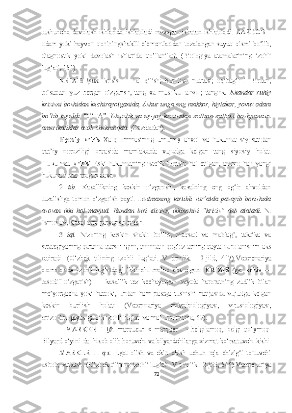 tushuncha   davolash   ishlarida   ishlatiladi   narsaga   nisbatan   ishlatiladi .   ZARDOB   –
odam yoki hayvon qoniningshaklli  elementlaridan tozalangan suyuq qismi bo‘lib,
diagnostik   yoki   davolash   ishlarida   q o‘ llaniladi   ( Biologiya   atamalarining   izohli
lu g‘ ati ,  151) .
KRIZIS   \yun.   krisis   —   hal   qilish;   buri-lish   nuqtasi;   oqibag‘]   1   Birdan,
to‘satdan   yuz   bergan   o‘zgarish,   tang   va   mushkul   ahvol;   tanglik.   Iskandar   ruhiy
krizisni boshidan kechirayotganida, Ashur unga eng makkor, hiylakor, yovuz odam
bo‘lib  tuyuldi.   “O‘TA ” .   Ishsizlik   va  uy-joy  krizisidan  million-million  boshpanasiz
amerikaliklar azob chekmoqda. ( Gazetadan).
Siyosiy   krizis   Xalq   ommasining   umumiy   ahvol   va   hukumat   siyosatidan
qat’iy   noroziligi   orqasida   mamlakatda   vujudga   kelgan   tang   siyosiy   holat.
Hukumat   krizisi   Eski   hukumatning   iste’fo   berishi   h al   etilgan,   ammo   hali   yangi
hukumat tuzilmagan davr.
2   tib.   Kasallikning   keskin   o‘zgarishi,   kasalning   eng   og‘ir   ahvoldan
tuzalishga   tomon   o‘zgarish   payti.   ..isitmaning   tartibli   sur’atda   pasayib   borishida
asosan   ikki   hol   mavjud.   Bundan   biri   «lizis»,   ikkinchisi   “ krizis ”   deb   ataladi.   N.
Ismoilov, Kasallarni parvarish qilish.
3   iqt.   Nizoning   keskin   shakli   bo‘lib,   maqsad   va   mablag‘,   taktika   va
strategiyaning qarama-qarshiligini, qimmatli qog‘ozlarning qayta baholanishini aks
ettiradi.   (O‘zbek   tilining   izohli   lu g‘ ati.   V   tomlik.     2-jild,   417) . Veterenariya
atamalarida   izohli   lug‘atdagi   ikkinchi   ma’no   aks   etgan:   KRIZIS   (gr.   krisis   —
tasodif   o‘zgarish)   —   kasallik   tez   kechayotgan   paytda   haroratning   zudlik   bilan
me’yorgacha   yoki   hattoki,   undan   ham   pastga   tushishi   natijasida   vujudga   kelgan
keskin   burilish   holati   (Veterinariya   mikrobiologiyasi,   virusiologiyasi,
epizootologiyasiga oid izohli lug‘at  va ma’lumotnoma, 69) .
    MARKER   I   \fr.   marqueur   <   marquer   —   belgilamoq,   belgi   qo‘ymoq]
Bilyard o‘yini-da: hisob olib boruvchi va bilyardchilarga xizmat ko‘rsatuvchi kishi.
MARKER   II   q.x.   Egat   olish   va   ekin   ekish   uchun   reja   chizig‘i   tortuvchi
asbob; xatkash.   (O‘zbek tilining izohli lu g‘ ati. V tomlik.  2-jild, 546) . Veterenariya
72 