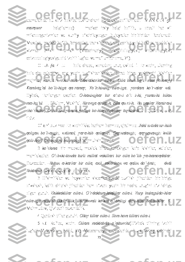 atamalarida   bu   so‘z   boshqa   tushunchani   ifodalash   qo‘ llaniladi.     MARKER   (fr.
marquer   —   belgilamoq)   —   marker   irsiy   belgi   bo‘lib,   u   orqali   har   xil
mikroorganizmlar   va   sun’iy   o‘stirilayotgan   hujayralar   bir-biridan   farqlanadi.
Masalan, marker bo‘lib fermentlar, transferinlar, antigenlar yoki boshqa moddalar
xizmat   qilishi   mumkin   (Veterinariya   mikrobiologiyasi,   virusiologiyasi,
epizootologiyasiga oid izohli lug‘at  va ma’lumotnoma, 74) .
OILA   [a.   4 ±.U   —   bola-chaqa,   xonadon;   urur,   avlod]   1   Er-xotin,   ularning
bola-cha-qalari   va   eng   yaqin   tug‘ishtanlaridan   iborat   birga   yashovchi   kishilar
majmui;   xonadon.   Ahil   oila.   San’atkorlar   oilasi.   Oila   bosh-lig‘i.   mm   [Eshvoy]
Kambag‘al   bo‘lishiga   qa-ramay,   Yo‘lchining   oilasiga..   yordam   ko‘rsatar   edi.
Oybek,   Tanlangan   asarlar.   Oshaninghar   bir   a’zosi   o‘z   ishi,   yumushi   bilan
mashg‘ul.  H. G‘ulom, Mash’al.  Birovga qiziqish, oila qu-rish.. Bu gaplar Zamirani
cho‘chitar,   Ochil   uni   yomon   yo‘lga   boshlayotganday   tuyulardi.   P.   Qodirov,   Uch
ildiz.
Oilani buzmoq  Er-xotinlikka barham bermoq, ajralmoq.  Jahl ustida urshiib
qolgan   bo‘lsangiz,   extimol,   yarashib   qolarsiz.   Qaynatangiz,   qaynanangiz   kelib
qolishar? Oilangizni buzmang!  Mirmuhsin, Umid.
2   ko‘chma   Bir   maqsad,   maslak   bilan   birlashgan   ko‘p   kishilar,   xalqlar,
mamlakatlar.   O‘zbekistonda   turli   millat   vakillari   bir   oila   bo‘lib   yashamoqdalar.
Gazetadan.   -Butun   askarlar   bir   oila,   axil,   mexribon   va   qalin   do‘stmiz,   —   dedi
Bektemir.  Oybek, Quyosh qoraymas.
3   O‘simliklar   va   hayvonlar   sistematikasida   tuzilish   jihatidan   bir-biriga
o‘xshash,   kelib   chiqish   jihatidan   ham   o‘zaro   yaqin   bir   necha   urug‘ni   o‘z   ichiga
olgan   guruh.   Dukkaklilar   oilasi.   O‘rdaktumshuqlilar   oilasi.   Turp   butaguldoshlar
oilasiga   mansub   ikki   yillik,   ildizmevali   ko‘kat   o‘simligi   deyishadi   botaniklar.   K.
Mahmudov, Qiziqarli pazandalik.
4  Qardosh tillar guruhi.  Oltoy tillar oilasi. Som-hom tillari oilasi.
5   s.t.   Rafiqa,   xotin.   Oilam   maktabda   o‘qituvchi (O‘zbek   tilining   izohli
lu g‘ ati.   V   tomlik.     3-jild,   97) .   Veterenariya   atamalarida     bu   so‘zning   uchinchi
73 