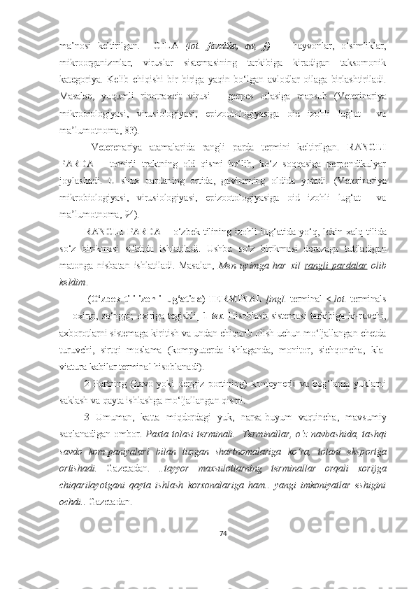 ma’nosi   keltirilgan.     OILA   (lot.   familia,   ae,   f)   —   hayvonlar,   o‘simliklar,
mikroorganizmlar,   viruslar   sistemasining   tarkibiga   kiradigan   taksomonik
kategoriya.   Kelib   chiqishi   bir-biriga   yaqin   bo‘lgan   avlodlar   oilaga   birlashtiriladi.
Masalan,   yuqumli   rinotraxeit   virusi   –   gerpes   oilasiga   mansub   (Veterinariya
mikrobiologiyasi,   virusiologiyasi,   epizootologiyasiga   oid   izohli   lug‘at     va
ma’lumotnoma,  83 ) .
  Veterenariya   atamalarida   rangli   parda   termini   keltirilgan.   RANGLI
PARDA   –   tomirli   traktning   old   qismi   bo‘lib,   ko‘z   soqqasiga   perpendikulyar
joylashadi.   U   shox   pardaning   ortida,   gavharning   oldida   yotadi.   (Veterinariya
mikrobiologiyasi,   virusiologiyasi,   epizootologiyasiga   oid   izohli   lug‘at     va
ma’lumotnoma, 9 4 ) .  
RANGLI   PARDA   –   o‘ zbek  tilining  izohli   lu g‘ atida  y o‘ q,  lekin  xalq  tilida
s o‘ z   birikmasi   sifatida   ishlatiladi.   Ushbu   s o‘ z   birikmasi   derazaga   tutiladigan
matonga   nisbatan   ishlatiladi.   Masalan,   Men   uyimga   har   xil   rangli   pardalar   olib
keldim .
  (O‘zbek tili izohli lug‘atida)   TERMINAL   [ingl.   terminal <   lot.   ter minals
— oxirgi, so‘nggi; oxiriga tegishli]   1   tex.   Hisoblash sistemasi  tarkibiga ki-ruvchi,
axborotlarni sistemaga kiritish va undan chiqarib olish uchun mo‘ljallangan chetda
turuvchi,   sirtqi   moslama   (kompyuterda   ishlaganda,   monitor,   sichqoncha,   kla-
viatura kabilar terminal hisoblanadi).
2   Portning   (havo   yoki   dengiz   portining)   konteynerli   va   bog‘lama   yuklarni
saklash va qayta ishlashga mo‘ljallangan qismi.
3   Umuman,   katta   miqdordagi   yuk,   narsa-buyum   vaqtincha,   mavsumiy
saqlanadigan   ombor.   Paxta  tolasi   terminali.     Terminallar,   o‘z   navbashida,  tashqi
savdo   kom-paniyalari   bilan   tuzgan   shartnomalariga   ko‘ra,   tolani   eksp o rtga
ortishadi.   Gazetadan.   ..tayyor   maxsulotlarning   terminallar   orqali   xorijga
chiqarilayotgani   qayta   ishlash   korxonalariga   ham..   yangi   imkoniyatlar   eshigini
ochdi..  Gazetadan.
74 