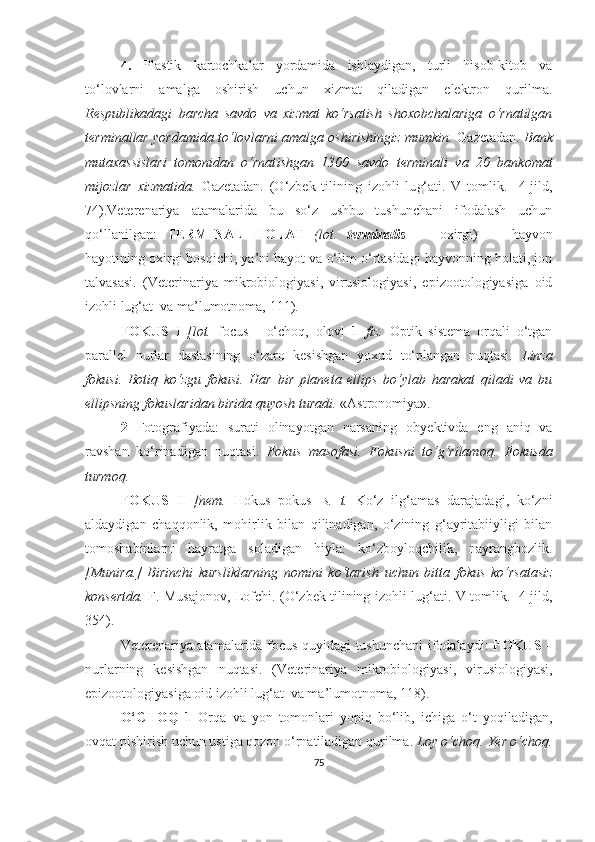 4.   Plastik   kartochkalar   yordamida   ishlaydigan,   turli   hisob-kitob   va
to‘lovlarni   amalga   oshirish   uchun   xizmat   qiladigan   elektron   qurilma.
Respublikadagi   barcha   savdo   va   xizmat   ko‘rsatish   shoxobchalariga   o‘rnatilgan
terminallar yordamida to‘lovlarni amalga oshirishingiz mumkin.   Gazetadan.   Bank
mutaxassislari   tomonidan   o‘rnat i shgan   1300   savdo   terminali   va   20   bankomat
mijozlar   xizmatida.   Gazetadan.   (O‘zbek   tilining   izohli   lu g‘ ati.   V   tomlik.     4-jild,
74) . Veterenariya   atamalarida   bu   so‘z   ushbu   tushunchani   ifodalash   uchun
qo‘llanilgan:   TERMINAL   HOLAT   (lot.   terminalis   —   oxirgi)   —   hayvon
hayotining oxirgi bosqichi, ya’ni hayot va o‘lim o‘rtasidagi hayvonning holati, jon
talvasasi.   (Veterinariya   mikrobiologiyasi,   virusiologiyasi,   epizootologiyasiga   oid
izohli lug‘at  va ma’lumotnoma,  111 ) .
FOKUS   I   [lot.   focus   -   o‘choq,   olov]   1   fiz.   Optik   sistema   orqali   o‘tgan
parallel   nurlar   dastasining   o‘zaro   kesishgan   yoxud   to‘plangan   nuqtasi.   Linza
fokusi.   Botiq   ko‘zgu   fokusi.   Har   bir   planeta   ellips   bo‘ylab   harakat   qiladi   va   bu
ellipsning fokuslaridan birida quyosh turadi.  «Astronomiya».
2   Fotografiyada:   surati   olinayotgan   narsaning   ob y ektivda   eng   aniq   va
ravshan   ko‘rinadigan   nuqtasi.   Fokus   masofasi.   Fokusni   to‘g‘rilamoq.   Fokusda
turmoq.
FOKUS   II   [nem.   Hokus   pokus]   s.   t.   Ko‘z   ilg‘amas   darajadagi,   ko‘zni
aldaydigan   chaqqonlik,   mohirlik   bilan   qilinadigan,   o‘zining   g‘ayritabiiyligi   bilan
tomoshabinlarni   hayratga   soladigan   hiyla:   ko‘zboyloqchilik,   nayrangbozlik.
[Munira.]   Birinchi   kursliklarning   nomini   ko‘tarish   uchun   bitta   fokus   ko‘rsatasiz
konsertda.   F. Musajonov, Lofchi.   (O‘zbek tilining izohli lu g‘ ati. V tomlik.   4-jild,
35 4) .  
Veterenariya atamalarida   focus quyidagi tushunchani ifodalaydi:   FOKUS   –
nurlarning   kesishgan   nuqtasi.   (Veterinariya   mikrobiologiyasi,   virusiologiyasi,
epizootologiyasiga oid izohli lug‘at  va ma’lumotnoma,  118 ) .
O‘CHOQ   1   Orqa   va   yon   tomonlari   yopiq   bo‘lib,   ichiga   o‘t   yoqiladigan,
ovqat pishirish uchun ustiga qozon o‘rnatiladigan qurilma.  Loy o‘choq.  Ye r o‘choq.
75 