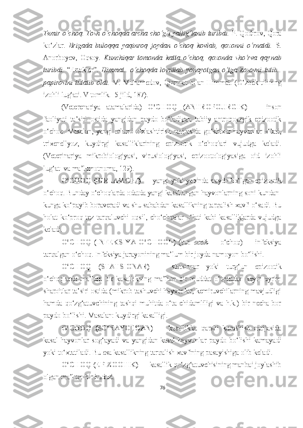 Temir o‘choq. Tosh o‘choqda archa cho‘g‘i yallig‘lanib turibdi.   P. Qodirov, Qora
ko‘zlar.   Brigada   buloqqa   yaqinroq   joydan   o‘choq   kovlab,   qozonni   o‘rnatdi.   S.
Anorboyev,   Oqsoy.   Kunchiqar   tomonda   katta   o‘choq,   qozonda   sho‘rva   qaynab
turibdi.   “Ertaklar”.   Himmat..   o‘choqda   lovullab   yonayotgan   o‘tga   kosovni   tutib..
papirosini   tutatib   oldi.   M.   Muhamedov,   Qimmat   bilan   Himmat.   (O‘zbek   tilining
izohli lu g‘ ati. V tomlik.  5-jild, 187) .
(Veterenariya   atamalarida)   O‘CHOQ   (ANTROPOURGIK)   —   inson
faoliyati   ta’siri   ostida   yangidan   paydo   bo‘ladigan   tabiiy   antropourgik   epizootik
o‘choq.   Masalan,   yangi   erlarni   o‘zlashtirish   natijasida   go‘shtxur   hayvonlar   o‘lati,
trixenellyoz,   kuydirgi   kasalliklarining   epizootik   o‘choqlari   vujudga   keladi.
(Veterinariya   mikrobiologiyasi,   virusiologiyasi,   epizootologiyasiga   oid   izohli
lug‘at  va ma’lumotnoma,  12 9) .
O‘CHOQ (BIRLAMCHI)   — yangi yoki yaqinda paydo bo‘lgan epizootik
o‘choq. Bunday o‘choqlarda odatda yangi kasallangan hayvonlarning soni kundan-
kunga ko‘payib boraveradi va shu sababdan kasallikning tarqalish xavfi o‘sadi. Bu
holat   ko‘proq   tez   tarqaluvchi   oqsil,   cho‘chqalar   o‘lati   kabi   kasalliklarda   vujudga
keladi.
O‘CHOQ   (INFEKSIYA   O‘CHOG‘I)   (tur.   ocak   —   o‘choq)   —   infeksiya
tarqalgan o‘choq. Infeksiya jarayonining ma’lum bir joyda namoyon bo‘lishi.
O‘CHOQ   (STATSIONAR)   —   statsionar   yoki   turg‘un   epizootik
o‘choqlarda   ma’lum   bir   kasallikning   ma’lum   bir   muddat   o‘tgandan   keyin   ayrim
sharoitlar ta’siri ostida (mikrob tashuvchi hayvonlar, kemiruvchilarning mavjudligi
hamda   qo‘zg‘atuvchining   tashqi   muhitda   o‘ta   chidamliligi   va   h.k.)   bir   necha   bor
paydo bo‘lishi. Masalan: kuydirgi kasalligi.
O‘CHOQ   (SO‘NAYOTGAN)   —   kasallikka   qarshi   kurashish   natijasida
kasal   hayvonlar   sog‘ayadi   va   yangidan   kasal   hayvonlar   paydo   bo‘lishi   kamayadi
yoki to‘xtatiladi. Bu esa kasallikning tarqalish xavfining pasayishiga olib keladi.
O‘CHOQ (EPIZOOTIK)  — kasallik qo‘zg‘atuvchisining manbai joylashib
olgan ma’lum bir hudud.  
76 