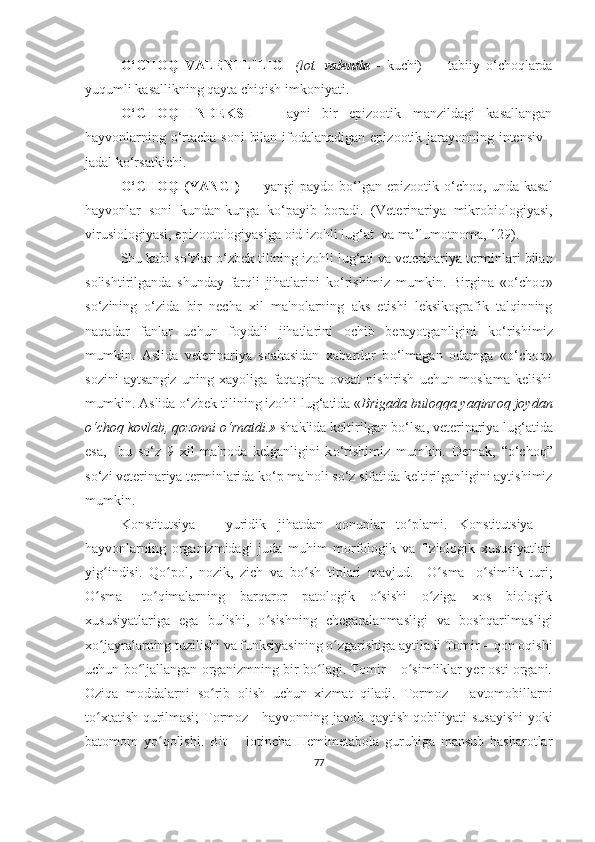 O‘CHOQ   VALENTLILIGI   (lot.   valentia   -   kuchi)   —   tabiiy   o‘choqlarda
yuqumli kasallikning qayta chiqish imkoniyati.
O‘CHOQ   INDEKSI   —   ayni   bir   epizootik   manzildagi   kasallangan
hayvonlarning o‘rtacha soni  bilan ifodalanadigan epizootik jarayonning intensiv -
jadal ko‘rsatkichi. 
O‘CHOQ   (YANGI)   —  yangi   paydo   bo‘lgan   epizootik  o‘choq,   unda  kasal
hayvonlar   soni   kundan-kunga   ko‘payib   boradi.   (Veterinariya   mikrobiologiyasi,
virusiologiyasi, epizootologiyasiga oid izohli lug‘at  va ma’lumotnoma,  12 9 ).
Shu kabi s o‘ zlar  o‘ zbek tilining izohli lu g‘ ati va veterinariya terminlari bilan
solishtirilganda   shunday   farqli   jihatlarini   k o‘ rishimiz   mumkin.   Birgina   « o‘ choq»
s o‘ zining   o‘ zida   bir   necha   xil   ma ' nolarning   aks   etishi   leksikografik   talqinning
naqadar   fanlar   uchun   foydali   jihatlarini   ochib   berayotganligini   k o‘ rishimiz
mumkin.   Aslida   veterinariya   soahasidan   xabardor   b o‘ lmagan   odamga   « o‘ choq»
sozini   aytsangiz   uning   xayoliga   faqatgina   ovqat   pishirish   uchun   moslama   kelishi
mumkin. Aslida  o‘ zbek tilining izohli lu g‘ atida « Brigada buloqqa yaqinroq joydan
o‘choq kovlab, qozonni o‘rnatdi.»  shaklida keltirilgan b o‘ lsa, veterinariya lu g‘ atida
esa,     bu   s o‘ z   9   xil   ma ' noda   kelganligini   k o‘ rishimiz   mumkin.   Demak,   “ o‘ choq”
s o‘ zi veterinariya terminlarida k o‘ p ma ' noli s o‘ z sifatida keltirilganligini aytishimiz
mumkin.  
Konstitut s iya   –   yuridik   jihatdan   qonunlar   to plami.   Konstitutsiya   –ʻ
hayvonlarning   organizmidagi   juda   muhim   morfologik   va   fiziologik   xususiyatlari
yig indisi.   Qo pol,   nozik,   zich   va   bo sh   tiplari   mavjud.     O	
ʻ ʻ ʻ ʻ sma -   o simlik   turi;	ʻ
O	
ʻ sma -   t o	ʻ qimalarning   barqaror   patologik   o sishi   o ziga   xos   biologik	ʻ ʻ
xususiyatlariga   ega   bulishi,   o sishning   chegaralanmasligi   va   boshqarilmasligi	
ʻ
xo jayralarning tuzilishi va funksiyasining o zgarishiga aytiladi	
ʻ ʻ   Tomir  – qon oqishi
uchun bo ljallangan organizmning bir bo lagi. Tomir – o simliklar yer osti organi.	
ʻ ʻ ʻ
Oziqa   moddalarni   so rib   olish   uchun   xizmat   qiladi.  	
ʻ Tormoz   –   avtomobillarni
to xtatish qurilmasi;  	
ʻ Tormoz   -   hayvonning javob qaytish qobiliyati susay ishi   yoki
batomom   yo qoli	
ʻ shi.   Bit   –   lotincha   Hemimetabola   guruhiga   mansub   hasharotlar
77 