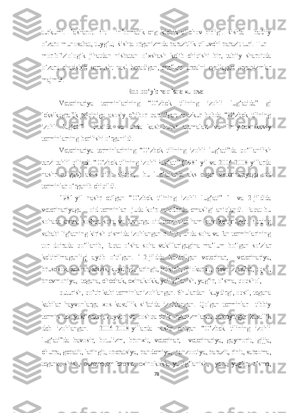 turkumi.   Hasharot.   Bit   –   informatik   eng   kichik   o lchov   birligi.   Rishta   –   badiiyʻ
o zaro munosabat, tuyg u; Rishta organizmda parazitlik qiluvchi parazit turi. Tur –	
ʻ ʻ
morfofiziologik   jihatdan   nisbatan   o xshash   kelib   chiqishi   bir,   tabiiy   sharoitda	
ʻ
o zaro   chatishib   serpusht   nasl   beradigan,   ma’lum   arealni   egallagan   organizmlar	
ʻ
majmui. 
Bob bo‘yicha qisqa xulosa
Veterinariya   terminlarining   “O‘zbek   tilining   izohli   lu g‘ atida”   gi
leksikografik   talqiniga   asosiy   e’tibor   qaratilgan   mazkur   bobda   “O‘zbek   tilining
izohli   lu g‘ ati”     haqida   va   unda   kasb-hunar   atamalari   va   ilmiy-texnikaviy
terminlarning berilishi o‘rganildi. 
Veterinariya   terminlarining   “O‘zbek   tilining   izohli   lu g‘ ati”da   qo‘llanilish
tarzi tahlil qilindi. “O‘zbek tilining izohli lu g‘ ati” (1981-yil va 2006-2008-yillarda
nashr   etilgan)   asos   qilib   olinib,     bu   lug‘atlarda   aks   etgan   veterinariyaga   oid
terminlar o‘rganib chiqildi. 
1981 - yil   nashr   etilgan   “O‘zbek   tilining   izohli   lu g‘ ati”   1-   va   2-jildida
veterinariyaga       oid   terminlar     juda   ko‘p   miqdorda   emasligi   aniqlandi.   Faqat   bu
sohada emas, boshqa soha va fanlarga oid terminlar ham kam keltirilgan. Buning
sababi lig‘atning kirish qismida izohlangan bo‘lib, unda soha va fan terminlarining
tor   doirada   qo‘llanib,   faqa t   o‘sha   soha   vakillarigagina   ma’lum   bo‘lgan   so‘zlar
keltirilmaganligi   aytib   o‘tilgan.   1-2-jildda   keltirilgan   veterinar,     veterinariya,
bruselloz, kashar, krizis, kuydirgi, laringit, mikrob, miokardit,  nevroz,nefret, oqsil,
pnevmoniya,  tegana, chechak, exinakokk, yallig‘lanish, yag‘ir, o‘sma, qoqshol, 
quturish, qo‘tir kabi terminlar izohlangan. Shulardan  kuydirgi, oqsil, tegana
kabilar   hayvonlarga   xos   kasallik   sifatida   izohlangan.   Qolgan   terminlar     tibbiy
termin deb yoki o dam, hayvon va boshqa tirik organizmlarda  uchraydigan kasallik
deb   izohlangan.     2006-2008-yillarda   nashr   etilgan   “O‘zbek   tilining   izohli
lu g‘ ati”da   bavosir,   botulizm,   bronxit,   veterinar,     veterinariya,   gaymorit,   gijja,
churra, gepatit, laringit, operatsiya, pandemiya,  panzootiya, parazit, rinit, sarcoma,
tegana,   shish,   ekzema,emfezema,   exinokokk,   yallig‘lanish,     yara,   yag‘ir,   o‘sma,
78 