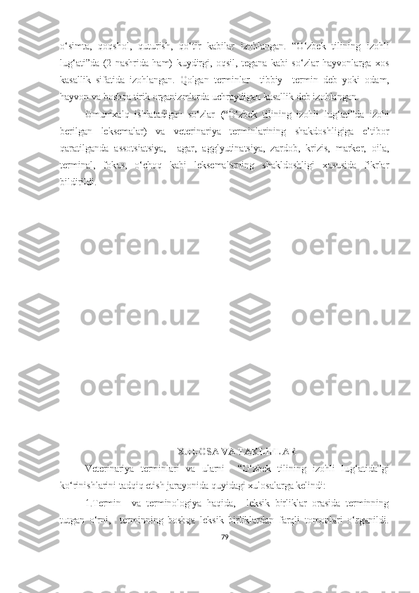 o‘simta,   qoqshol,   quturish,   qo‘tir   kabilar   izohlangan.   “O‘zbek   tilining   izohli
lu g‘ ati”da   (2   nashrida   ham)   kuydirgi,   oqsil,   tegana   kabi   so‘zlar   hayvonlarga   xos
kasallik   sifatida   izohlangan.   Qolgan   terminlar     tibbiy     termin   deb   yoki   o dam,
hayvon va boshqa tirik organizmlarda  uchraydigan kasallik deb izohlangan.  
Umumxalq   ishlatadigan   so‘zlar   (“ O‘zbek   tilining   izohli   lu g‘ ati”da   izohi
berilgan   leksemalar)   va   veterinariya   terminlarining   shakdoshligiga   e’tibor
qaratilganda   assotsiatsiya,     agar,   agglyutinatsiya,   zardob,   krizis,   marker,   oila,
terminal,   fokus,   o‘choq   kabi   leksemalarning   shakldoshligi   xususida   fikrlar
bildirildi.
  
 
XULOSA VA TAKLIFLAR
Veterinariya   terminlari   va   ularni     “O‘zbek   tilining   izohli   lu g‘ atida”gi
ko‘rinishlarini tadqiq etish jarayonida  quyidagi xulosalarga kelindi:
1.Termin     va   terminologiya   haqida,     leksik   birliklar   orasida   terminning
tutgan   o‘rni,     terminning   boshqa   leksik   birliklardan   farqli   tomonlari   o‘rganildi.
79 