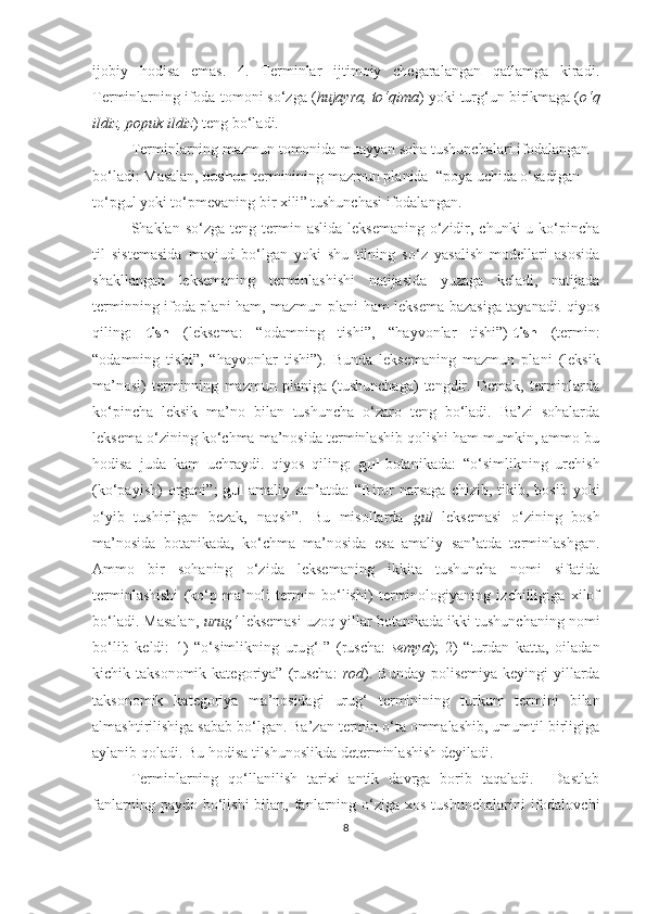 ijobiy   hodisa   emas.   4.   Terminlar   ijtimoiy   chegaralangan   qatlamga   kiradi.
Terminlarning ifoda  tomoni  so‘zga ( hujayra, to‘qima ) yoki tur g‘ un birikmaga ( o‘q
ildiz, popuk ildiz ) teng bo‘ladi. 
Terminlarning mazmun  tomonida  muayyan soha tushunchalari ifodalangan 
bo‘ladi: Masalan,  boshoq  terminining mazmun planida   “ poya uchida o‘sadigan 
to‘pgul yoki to‘pmevaning bir xili ”  tushunchasi ifodalangan.
Shaklan so‘zga  teng  termin  aslida  leksemaning  o‘zidir,  chunki   u ko‘pincha
til   sistemasida   mavjud   bo‘lgan   yoki   shu   tilning   so‘z   yasalish   modellari   asosida
shakllangan   leksemaning   terminlashishi   natijasida   yuzaga   keladi,   natijada
terminning ifoda plani ham, mazmun plani ham leksema bazasiga tayanadi. qiyos
qiling:   tish   (leksema:   “odamning   tishi”,   “hayvonlar   tishi”)- tish   (termin:
“odamning   tishi”,   “hayvonlar   tishi”).   Bunda   leksemaning   mazmun   plani   (leksik
ma’nosi)   terminning   mazmun   planiga   (tushunchaga)   tengdir.   Demak,   terminlarda
ko‘pincha   leksik   ma’no   bilan   tushuncha   o‘zaro   teng   bo‘ladi.   Ba’zi   sohalarda
leksema o‘zining ko‘chma ma’nosida terminlashib qolishi ham mumkin, ammo bu
hodisa   juda   kam   uchraydi.   qiyos   qiling:   gul -botanikada:   “o‘simlikning   urchish
(ko‘payish)   organi”;   gul -amaliy  san’atda:   “Biror  narsaga  chizib,  tikib, bosib  yoki
o‘yib   tushirilgan   bezak,   naqsh”.   Bu   misollarda   gul   leksemasi   o‘zining   bosh
ma’nosida   botanikada,   ko‘chma   ma’nosida   esa   amaliy   san’atda   terminlashgan.
Ammo   bir   sohaning   o‘zida   leksemaning   ikkita   tushuncha   nomi   sifatida
terminlashishi   (ko‘p   ma’noli   termin   bo‘lishi)   terminologiyaning   izchilligiga   xilof
bo‘ladi. Masalan,   uru g‘  leksemasi uzoq yillar botanikada ikki tushunchaning nomi
bo‘lib   keldi:   1)   “o‘simlikning   uru g‘ I”   (ruscha:   semya );   2)   “turdan   katta,   oiladan
kichik taksonomik  kategoriya”  (ruscha:   rod ).  Bunday  polisemiya  keyingi  yillarda
taksonomik   kategoriya   ma’nosidagi   uru g‘   terminining   turkum   termini   bilan
almashtirilishiga sabab bo‘lgan. Ba’zan termin o‘ta ommalashib, umumtil birligiga
aylanib qoladi. Bu hodisa tilshunoslikda determinlashish deyiladi.
Terminlarning   qo‘llanilish   tarixi   antik   davrga   borib   taqaladi.     Dastlab
fanlarning  paydo bo‘lishi   bilan,  fanlarning  o‘ziga xos  tushunchalarini  ifodalovchi
8 