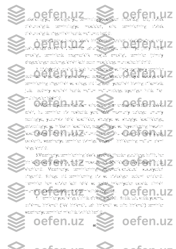 Leksikologiya,   leksikografiya,   terminologiya   sohalari   o‘rtasidagi   farq,   o‘zbek
tilshunosligida   terminologiya   masalalari,   soha   terminlarining   o‘zbek
tilshunosligida o‘rganilishi haqida ma’lumot berildi.
2.Terminlarning   boshqa   leksik   birliklardan   farqlari:   leksik   ma’nosi   aniq
tushunchaga   asoslanishi,   terminlar   uchun   sinonimiya,   omonimiya   ijobiy   hodisa
emasligi,   terminlarda   pragmatiklik   mavjud   emasligi,   terminlar   ijtimoiy
chegaralangan qatlamga kirishi kabi qator  masalalarga munosabat bildirildi. 
3. O‘zbek tilshunosligida kasb-hunar atamalari va ilmiy-texnikaviy terminlar
qadimdan   o‘rganilganligiga   ahamiyat   qaratildi.   Masalan,   tibbiyot   sohasiga   oid
terminlarning   o‘rganilishi   va   sohaga   oid   lug‘atlar     yaratilishi   bizning   o‘lkamizda
juda     qadimiy   sanalishi   haqida   ma’lum   ma’lumotlarga   tayanilgan   holda   fikr-
mulohazalar bildirildi. 
4. Veterinariya terminlari ham soha talabi bilan anchagina miqdorni tashkil
etishi,   bu   terminlar   o‘z   navbatida   yana   ichki   mazmuniy   turlarga:   umumiy
patologiya,   yuqumsiz   ichki   kasalliklar,   xirurgiya   va   xirurgiya   kasalliklariga,
epizotologiya   va   infeksion   kasalliklar,   parazitologiya   va   hayvonlarning   invazion
kasalliklariga   bo‘linishi   haqida   ma’lumot   berildi.   Shu   sohaga   doir   darsliklarga
asoslanib,   veterinariya   terminlar   tizimiga   kiruvchi     birliklarning   ma’lum   qismi
ishga kiritildi.
5.Veterinariya terminlarining leksik-semantik jihatdan guruhlarga bo‘lib, har
bir   kasallikning   semantik   ma’nosi   mavzuga   oid   darsliklardan   foydalangan   holda
sharhlandi.   Veterinariya   terminlarining   grammatik-struktural   xususiyatlari
o‘rganildi.   Sohaga   oid   terminlarning   o‘z   va   o‘zlashgan   qatlami   aniqlandi.
Terminlar   ham   so‘zlar   kabi   ichki   va   tashqi   imkoniyatlar   asosida   olinishi
mumkinligi veterinariya terminlari misolida o‘rganildi. 
6. Terminlar yasalishiga alohida e’tibor qaratildi.  Sodda tub, sodda yasama,
qo‘shma,   birikmali   (ikki   birikmali,   uch   birikmali   va   to‘rt   birikmali)   terminlar
veterinariya terminlari misolida izohlab berildi.  
80 