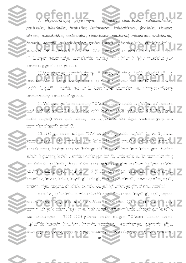 7.   Regeneratsiya,   gepiremiya,     tromboz,   ximostazlar   salmonellezlar,
pasterelez,   tuberkulez,   brutsellez,   lentoeniroz,   kolibakterioz,   fassiolez,   ekzema,
absess,    exinakokkoz,  sestozodlar,   ximostazlar,   miokardit,  miokardoz,  endokardit,
bronxit,   stomatit,   osteodistrofiya,   gastroyenterit ,   e pizootik   kabi   terminlar   imlosi
xususida fikr-mulohazalar bildirildi.     O‘zbekcha so‘zlar  va so‘z birikmalari orqali
ifodalangan   veterinariya   atamalarida   bunday   imlo   bilan   bo‘gliq   masalalar   yuz
bermasligiga e’tibor qaratildi.  
10.Veterinariya   terminlarining   “O‘zbek   tilining   izohli   lu g‘ atida”   gi
leksikografik   talqiniga   asosiy   e’tibor   qaratilgan   mazkur   bobda   “O‘zbek   tilining
izohli   lu g‘ ati”     haqida   va   unda   kasb-hunar   atamalari   va   ilmiy-texnikaviy
terminlarning berilishi o‘rganildi. 
11.Veterinariya terminlarining “O‘zbek tilining izohli lu g‘ ati”da qo‘llanilish
tarzi tahlil qilindi. “O‘zbek tilining izohli lu g‘ ati” (1981-yil va 2006-2008-yillarda
nashr   etilgan)   asos   qilib   olinib,     bu   lug‘atlarda   aks   etgan   veterinariyaga   oid
terminlar o‘rganib chiqildi.  
12.1981 - yil   nashr   etilgan   “O‘zbek   tilining   izohli   lu g‘ ati”   1-   va   2-jildida
veterinariyaga       oid   terminlar     juda   ko‘p   miqdorda   emasligi   aniqlandi.   Faqat   bu
sohada emas, boshqa soha va fanlarga oid terminlar ham kam keltirilgan. Buning
sababi lig‘atning kirish qismida izohlangan bo‘lib, unda soha va fan terminlarining
tor   doirada   qo‘llanib,   faqa t   o‘sha   soha   vakillarigagina   ma’lum   bo‘lgan   so‘zlar
keltirilmaganligi   aytib   o‘tilgan.   1-2-jildda   keltirilgan   veterinar,     veterinariya,
bruselloz, kashar, krizis, kuydirgi, laringit, mikrob, miokardit,  nevroz,nefret, oqsil,
pnevmoniya,  tegana, chechak, exinakokk, yallig‘lanish, yag‘ir, o‘sma, qoqshol, 
quturish, qo‘tir kabi terminlar izohlangan. Shulardan  kuydirgi, oqsil, tegana
kabilar   hayvonlarga   xos   kasallik   sifatida   izohlangan.   Qolgan   terminlar     tibbiy
termin deb yoki o dam, hayvon va boshqa tirik organizmlarda  uchraydigan kasallik
deb   izohlangan.     2006-2008-yillarda   nashr   etilgan   “O‘zbek   tilining   izohli
lu g‘ ati”da   bavosir,   botulizm,   bronxit,   veterinar,     veterinariya,   gaymorit,   gijja,
churra, gepatit, laringit, operatsiya, pandemiya,  panzootiya, parazit, rinit, sarcoma,
81 