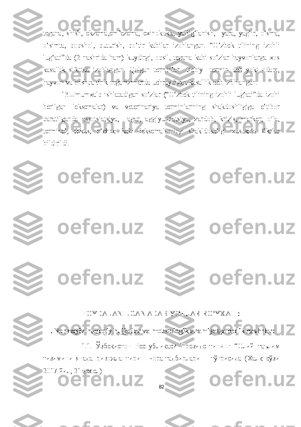 tegana,   shish,   ekzema,emfezema,   exinokokk,   yallig‘lanish,     yara,   yag‘ir,   o‘sma,
o‘simta,   qoqshol,   quturish,   qo‘tir   kabilar   izohlangan.   “O‘zbek   tilining   izohli
lu g‘ ati”da   (2   nashrida   ham)   kuydirgi,   oqsil,   tegana   kabi   so‘zlar   hayvonlarga   xos
kasallik   sifatida   izohlangan.   Qolgan   terminlar     tibbiy     termin   deb   yoki   o dam,
hayvon va boshqa tirik organizmlarda  uchraydigan kasallik deb izohlangan.  
13.Umumxalq   ishlatadigan   so‘zlar   ( “ O‘zbek   tilining   izohli   lu g‘ ati”da   izohi
berilgan   leksemalar)   va   veterinariya   terminlarining   shakdoshligiga   e’tibor
qaratilganda   assotsiatsiya,     agar,   agglyutinatsiya,   zardob,   krizis,   marker,   oila,
terminal,   fokus,   o‘choq   kabi   leksemalarning   shakldoshligi   xususida   fikrlar
bildirildi.
FOYDALANILGAN ADABIYOTLAR RO‘YXATI:
I. Normayiv-huquqiy hujjatlar va metadologik ahamiyatga molik nashrlar:
                    1 .1 .   Ўзбекистон   Республикаси   Президентининг   “Олий   таълим
тизимини   янада   ривожлантириш   чора-тадбирлари       тўғрисида   (Халқ   сўзи
2017 йил, 21 апрел) 
82 