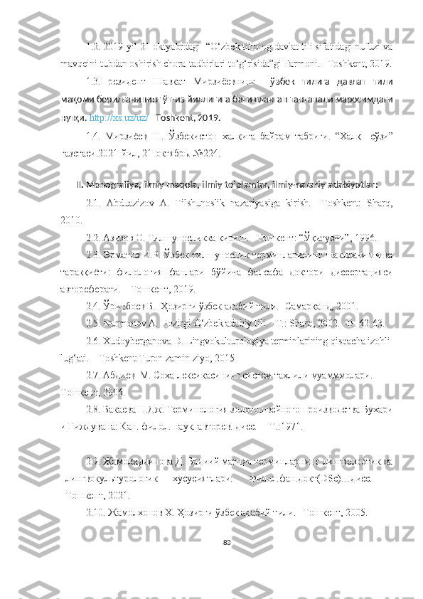 1.2. 2019-yil 21-oktyabrdagi  “O‘zbek tilining davlat tili sifatidagi nufuzi va
mavqeini tubdan oshirish chora-tadbirlari to‘g‘risida”gi Farmoni. –Toshkent, 2019.
1.3.Президент   Шавкат   Мирзиёевнинг     ў збек   тилига   давлат   тили
мақоми берилганининг ўттиз йиллигига бағишланган тантанали маросимдаги
нутқи.  http://xs.uz/uz/  –Toshkent, 2019.
1. 4.   Мирзиёев   Ш.   Ўзбекистон   хал қига   байрам   табриги.   “ Хал қ     сўзи”
газетаси. 2021- йил , 21- октябрь. №224. 
 
II.  Monografiya, ilmiy maqola, ilmiy to‘plamlar, ilmiy-nazariy adabiyotlar :
2.1.   Abduazizov   A.   Tilshunoslik   nazariyasiga   kirish.   –Toshkent:   Sharq,
2010. 
2.2. Азизов О. Тилшуносликка кириш. –Тошкент: “Ўқитувчи”, 1996. 
2.3. Эрматов И.Р. Ўзбек тилшунослик терминларининг шаклланиши ва
тараққиёти:   филология   фанлари   бўйича   фалсафа   доктори   диссертацияси
автореферати. – Toшкент, 2019. 
2.4.  Ўринбоев Б.  Ҳозирги ўзбек адабий тили. -Самарқанд, 2001. 
2.5.  Nurmonov A. Hozirgi O‘zbek adabiy tili. –T.: Sharq, 2002. –B. 62-63.
2.6. Xudoyberganova D. Lingvokulturologiya terminlarining qisqacha izohli
lug‘ati. – Toshkent:Turon zamin ziyo, 2015
2.7.  Абдиев  М. Соҳа лексикасининг систем таҳлили муамммолари.  
Тошкент, 2006.   
2.8.  Бакаева Н.Дж. Терминология золотошвейного производства Бухари
и Гиждувана: Кан. филол. наук. авторев. дисс.  – Т.:1971.
2.9. Жамолиддинова Д. Бадиий матнда терминларнинг лингвопоэтик ва
лингвокультурологик   хусусиятлари:   Филол.фан.докт(DSc)…дисс.   –
Тошкент, 2021.  
2.10. Жамолхонов Х. Ҳозирги ўзбек адабий тили. –Тошкент, 2005.
83 