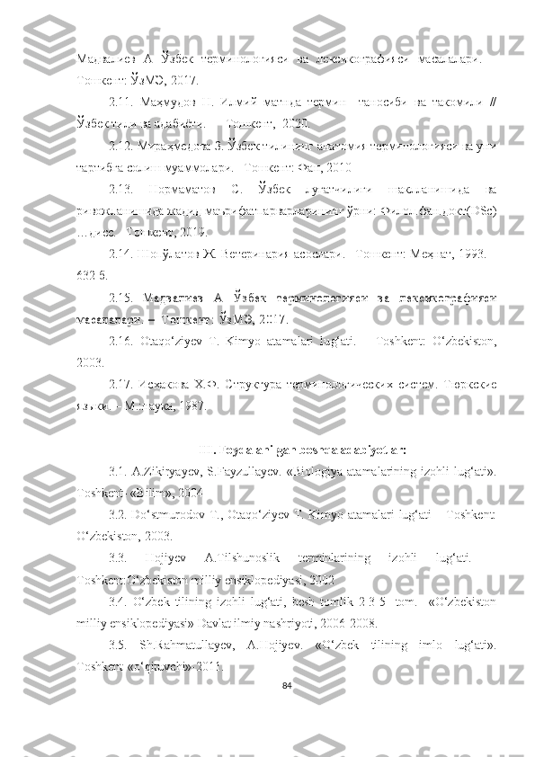 Мадвалиев   А   Ўзбек   терминологияси   ва   лексикографияси   масалалари.   –
Тошкент: ЎзМЭ, 2017. 
2.11.   Маҳмудов   Н.   Илмий   матнда   термин     таносиби   ва   такомили   //
Ўзбек тили ва адабиёти. –   Тошкент,  2020.
2.12.  Мираҳмедова З. Ўзбек тилининг анатомия терминологияси ва уни
тартибга солиш муаммолари. –Тошкент: Фан, 2010
2.13.   Нормаматов   С.   Ўзбек   луғатчилиги   шаклланишида   ва
ривожланишида жадид маърифатпарварларининг ўрни: Филол.фан.докт(DSc)
…дисс. –Тошкент, 2019.
2.14. Шопўлатов Ж. Ветеринария асослари. –Тошкент: Меҳнат, 1993. –
632 б. 
2.1 5 .  М а д в а л и е в   А   Ў з б е к   т е р м и н о л о г и я с и   в а   л е к с и к о г р а ф и я с и	
м а с а л а л а р и .   –     Т о ш к е н т :   Ў з М Э ,   2 0 1 7 .  
2.1 6 .   Otaq o‘ ziyev   T.   Kimyo   atamalari   lu g‘ ati .   –   Toshkent:   O‘ zbekiston,
2003.
2.17.   Исхакова   Х.Ф.   Структура   терминологических   систем.   Тюркские
языки. – М.:наука, 1987.
 
III. Foydalanilgan boshqa adabiyotlar:
3.1.   A.Zikiryayev,   S.Fayzullayev.   «Biologiya   atamalarining   izohli   lug‘ati».
Toshkent- «Bilim», 2004
3.2.   Do‘stmurodov T., Otaqo‘ziyev T. Kimyo atamalari lug‘ati – Toshkent:
O‘zbekiston, 2003.
3.3.   Hojiyev   A.Tilshunoslik   terminlarining   izohli   lug‘ati.   –
Toshkent:O‘zbekiston milliy ensiklopediyasi, 2002
3.4.   O‘zbek   tilining   izohli   lug‘ati,   besh   tomlik   2-3-5-   tom.     «O‘zbekiston
milliy ensiklopediyasi» Davlat ilmiy nashriyoti, 2006-2008.
3.5.   Sh.Rahmatullayev,   A.Hojiyev.   « O‘ zbek   tilining   imlo   lug‘ati».
Toshkent-«o‘qituvchi»-2011.
84 