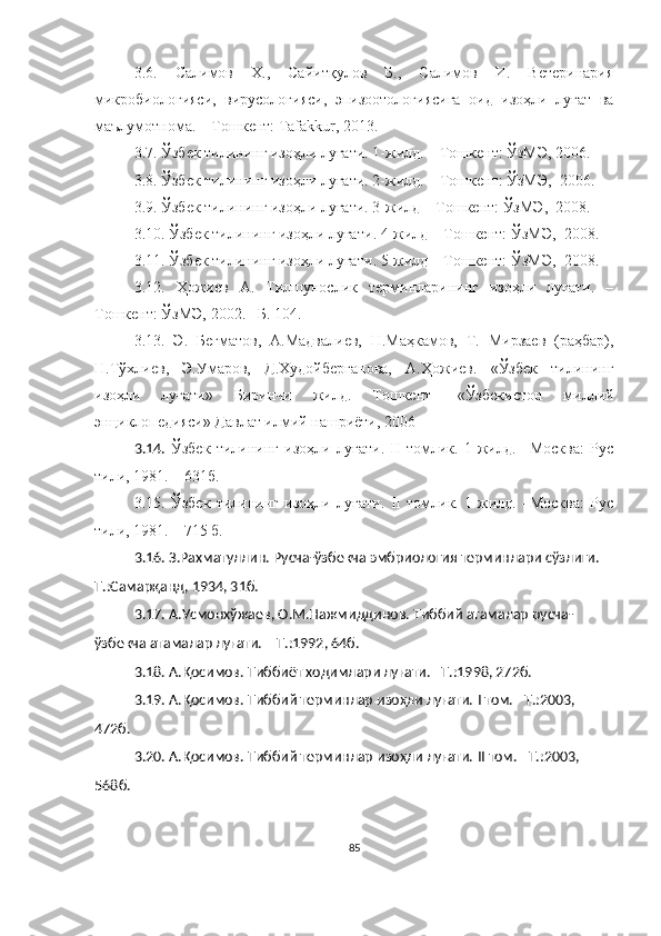 3.6.   Салимов   Х.,   Сайитқулов   Б.,   Салимов   И.   Ветеринария
микробиологияси,   вирусологияси,   эпизоотологиясига   оид   изоҳли   луғат   ва
маълумотнома. – Тошкент: Tafakkur, 2013.
3.7.  Ўзбек тилининг изоҳли луғати. 1-жилд. – Тошкент: ЎзМЭ, 2006. 
3.8. Ўзбек тилининг изоҳли луғати. 2-жилд. – Тошкент: ЎзМЭ,  2006.
3.9. Ўзбек тилининг изоҳли луғати. 3-жилд – Тошкент: ЎзМЭ,  2008.
3.10.  Ўзбек тилининг изоҳли луғати .  4-жилд – Тошкент: Ўз МЭ,   2008 .
3.11.  Ўзбек тилининг изоҳли луғати .  5-жилд – Тошкент: Ўз МЭ,   2008 .
3.12.   Ҳожиев   А.   Тилшунослик   терминларининг   изоҳли   луғати.   –
Тошкент: ЎзМЭ, 2002. –Б. 104. 
3.13.   Э.   Бегматов,   А.Мадвалиев,   Н.Маҳкамов,   Т.   Мирзаев   (раҳбар),
Н.Тўхлиев,   Э.Умаров,   Д.Худойберганова,   А.Ҳожиев.   «Ўзбек   тилининг
изоҳли   луғати»   Биринчи   жилд.   Тошкент-   «Ўзбекистон   миллий
энциклопедияси» Давлат илмий нашриёти, 2006
3.14.   Ўзбек   тилининг   изоҳли   луғати.   II   томлик.   1-жилд.   –Москва:   Рус
тили, 1981. – 631б.
3.15.   Ўзбек   тилининг   изоҳли   луғати.   II   томлик.   1-жилд.   –Москва:   Рус
тили, 1981. – 715 б. 
3.16.  З.Рахматуллин. Русча-ўзбекча эмбриология терминлари сўзлиги. –
Т.:Самарқанд, 1934, 31б.
3.17. А.Усмонхўжаев, О.М.Нажмиддинов. Тиббий атамалар русча-
ўзбекча атамалар луғати. – Т.:1992, 64б.
3.18. А.Қосимов. Тиббиёт ходимлари луғати. –Т.:1998, 272б.
3.19. А.Қосимов. Тиббий терминлар изоҳли луғати.  I   том. –Т.:2003, 
472б.
3.20. А.Қосимов. Тиббий терминлар изоҳли луғати.  II   том. –Т.:2003, 
568 б.
85 