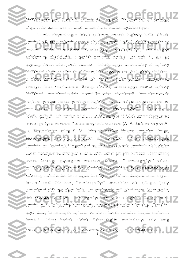 birliklar yaratilgan. Dastlab bu Sharqda rivojlangan bo‘lib, keyinchalik Yevropaga
o‘tgan. Ular terminlarni ifodalashda lotincha so‘zlardan foydalanishgan. 
Termin   chegaralangan   leksik   qatlamga   mansub   lug‘aviy   birlik   sifatida
terminologik   tadqiqotlarning   asosiy   ob y ekti,   terminologik   lug‘atlar   yaratishning
muhim   manbai   hisoblanadi.   Leksikologiya,   leksikografiya ,   terminologiya
sohalarining   obyektlarida,   o‘rganish   tomonida   qanday   farq   bor?   Bu   savolga
quyidagi   fikrlar   bilan   javob   beramiz.     Leksikologiya   umumadabiy   til   lug‘aviy
birliklarini o‘rganish bilan shug‘ullansa, leksikografiya ana shu lug‘aviy birliklarni
to‘plash,   tartibga   solish   va   tavsiflash   orqali   lug‘atlar   yaratish   nazariyasi   va
amaliyoti   bilan   shug‘ullanadi.   Shunga   o‘xshab,   terminologiya   maxsus   lug‘aviy
birliklarni     terminlarni   tadqiq   etuvchi   fan   sohasi   hisoblanadi.   Terminlar   asosida
lug‘atlar   yaratish   hamda   yaratilgan   lug‘atlar   majmui   ko‘pchilik   tilshunoslar   va
mutaxassislar   tomonidan   “terminologik   leksikografiya”,   “ilmiy-texnik
leksikografiya”   deb nomlanib keladi.   A.Madvaliyev “O‘zbek terminologiyasi va
leksikografiyasi masalalari” kitobida ayrim tilshunoslar (A. A. Reformatskiy va A.
D.   Xayutinlardan   so‘ng   S.   V.   Grinyov)   mazkur   birikma   terminlar   o‘rniga,
leksikografiya   terminiga   ohangdosh   va   vazifadosh   bo‘lgan   terminografiya
terminini qo‘llashni taklif etganligini   va unga maxsus yoki terminologik lug‘atlar
tuzish  nazariyasi   va  amaliyoti   sifatida  ta’rif   berishganligini  keltiradi. Olimlarning
ushbu   fikrlariga   quyidagicha   mulohaza   bildiradi:   “Terminografiya”   so‘zini
qo‘llash, birinchidan, ixchamlikni ta’minlaydi; ikkinchidan, bu so‘z   terminologiya
so‘zining   ma’nolaridan   birini   bajara   boshlaydi   va   ma’lum   darajada   omonimiyani
bartaraf   etadi.   Biz   ham,   “terminografiya”   terminining   zikr   qilingan   ijobiy
tomonlarini   e’tiborga   olgan   holda,   uni   amaliyotda   qo‘llashni   maqsadga   muvofiq,
deb   hisoblaymiz.   Olim     terminografiya   terminologik   lug‘atlar   tuzish,     ya’ni
terminografik faoliyatning ham nazariy, ham amaliy jihatlari bilan shug‘ullanishini
qayd   etadi,   terminologik   lug‘atlar   va   ularni   tuzish   qoidalari   haqida   ma’lumot
beradi. 9
    Biroq   hozirda   o‘zbek   tilshunosligida   terminologiya   so‘zi   keng
9
  Мадвалиев  А. Ўзбек терминологияси ва лексикографияси  масалалари. –Тошкент: ЎзМЭ, 2017. –Б.30.
9 