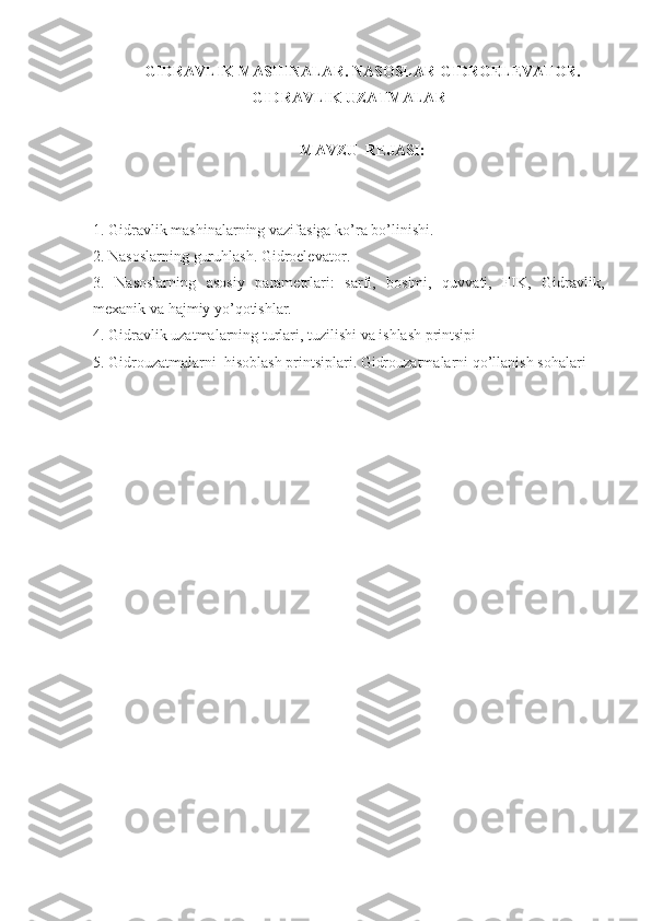 GIDRAVLIK MASHINALAR. NASOSLAR  GIDROELEVATOR.
GIDRAVLIK UZATMALAR
MAVZU  REJASI:
1. Gidravlik mashinalarning vazifasiga ko’ra bo’linishi.
2. Nasoslarning guruhlash. Gidroelevator .
3.   Nasoslarning   asosiy   parametrlari:   sarfi,   bosimi,   quvvati,   FIK,   Gidravlik,
mexanik va hajmiy yo’qotishlar. 
4. Gidravlik uzatmalarning turlari, tuzilishi va ishlash printsipi
5. Gidrouzatmalarni  hisoblash printsiplari. Gidrouzatmalarni qo’llanish sohalari 