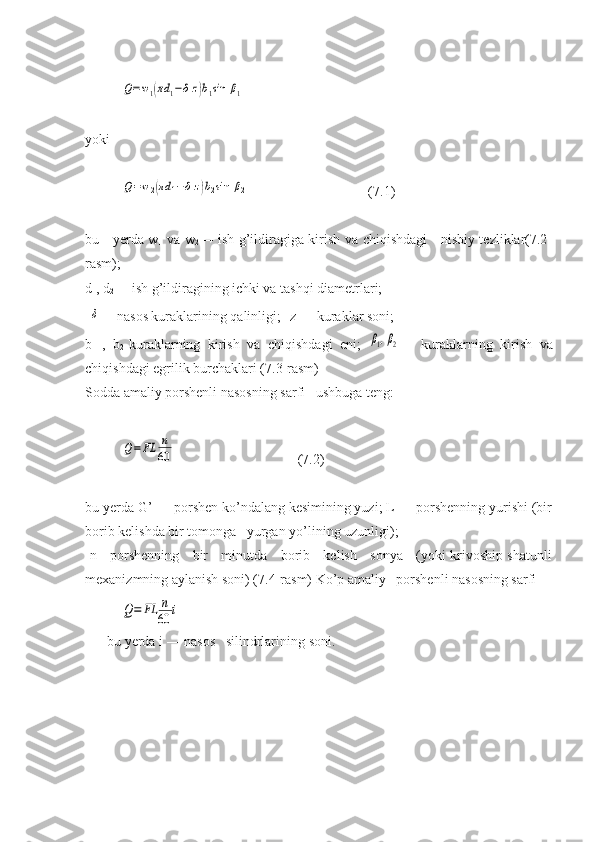 Q=w1(πd	1−δz)b1sin	β1yoki	
Q=w2(πd	1−δz)b2sin	β2
(7.1)
bu     yerda w
1   va w
2 — ish g’ildiragiga kirish va chiqishdagi     nisbiy tezliklar(7.2-
rasm); 
d
1 , d
2 — ish g’ildiragining ichki va tashqi diametrlari;
 	
δ — nasоs kuraklarining qalinligi; z — kuraklar soni; 
b
1   ,   b
2 -kuraklarning   kirish   va   chiqishdagi   eni;  	
β1,β2 —   kuraklarning   kirish   va
chiqishdagi egrilik burchaklari (7.3-rasm)
Sodda amaliy porshenli nasosning sarfi   ushbuga teng:	
Q=	FL	n
60
(7.2)
bu yerda G’ — porshen ko’ndalang kesimining yuzi; L — porshenning yurishi (bir
borib kelishda bir tomonga   yurgan yo’lining uzunligi); 
  n - porshenning     bir     minutda     borib     kelish     sonya     (yoki krivoship shatunli
mexanizmning aylanish soni) (7.4-rasm) Ko’p amaliy   porshenli nasosning sarfi	
Q=	FL	n
60	i
bu   yerda   i  —  nasos     silindrlarining   soni . 