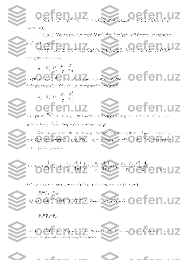 1.   Nasos   qurilmasining   o’lchov   asboblari   ko’rsatuvi   boyicha   (nasos   ishlab
turganda);
2.   Suyuqlikka   nasos   qurilmasi   kismlarida   berilgan   solishtirma   energiyalar
yig’indisi boyicha.
Birinchi   usulda   bosim   quyidagicha   hisoblanadi.   Avval   nasosga   kirishdagi
energiya hisoblanadi:e1=	H	s+H	0+	p1
γ	+	ϑ12
2q
bu yerda H
s , P
1 , 	
ϑ
1 — so’rish balandligi, bosimi  va tezligi.
So’ngra nasosdan chiqishdagi energiyani hisoblanadi.	
e2=	H	s+H	0+	px
γ	+	ϑx2
2g
bu     yerda  	
H0−   kirishdagi     vakuumetr bilan chiqishdagi manometrlar o’rnatilgan
sathlar farqi;  
Px,ϑx− haydash bosimi va tezligi.
Oxirida   chiqish   va   kirishdagi   solishtirma   energiyalar   farqini   hisoblab,
nasosdan   o’tayotganda   suyuqlik   olgan   energiya   topiladi.   Bu   farq   nasosning
bosimiga teng buladi:	
H	=	e2−	e1=	(H	s+H	0+	
px
γ	+	
ϑx2
2q)−	(H	e+	
ps
γ	+	
ϑs
2g)=	H	0+	
px−	ps	
γ	+
ϑx2−	ϑc2	
2g	.
  (7.5)
So’rish bosimini vakuummetr ko’rsatkichi boyicha topish mumkin: 	
ps=	pa−	pvak
Haydash bosimini esa manometr ko’rsatuvidan  aniqladi:	
px=	pa+	pM
Bu munosabatlardan  foydalanib va  vakuummetrik hamda manometrik bosimlarni
tegishli bosim miqdorlari orqali ifodalab  