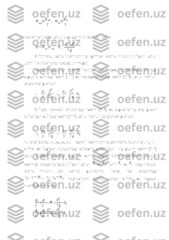 H	vak	=	
pvak
γ	;	H	M=	
pM
γnasosning bosimi uchun quyidagi munosabatni olamiz:	
H	=	H	M	H	vak	+H	0+ϑx2−	ϑs2	
2g
Ko’pincha,   tezlik   bosimlarining   ayirmasi   kichik   miqdor   bo’lgani   uchun
ularni hisoblashlarda nazarga olinmaydi.
Ikkinchi   usul   bilan   bosimni   hisoblash   uchun   avval   ta‘minlovchi   idishdagi
suyuqlik   sathidagi   kesim   (1-1)   va   nasosga   kirishdagi   kesim   (2-2)   uchun   Bernulli
tenglamasi yoziladi:	
z1+	p1
γ	+	ϑ12
2g=	z2+	ps
γ	+	ϑs2
2g+hs
So’ngra   nasosdan   chiqishdagi   kesim   (3-3)   va   suyuklikning   eng   yukori
ko’tarilgan sathidagi kesim (4-4) uchun Bernulli tenglamasi yoziladi:	
z3+	px
γ	+	ϑx2
2g=	z4+	p4
γ	+	ϑ42
2g+hx
bu tengliklarda: z
1 , z
2 , z
3 , z
4 ,— tegishli kesimlarning geometrik balandligi; h
s , h
x   -
so’rish   va   haydash   trubalaridagi   gidravlik   qarshiliklar.   Eng   yuqori   kesim   (4-4)
qabul   qiluvchi   idishdagi   suyuqlik   sathida   desak,   idishlarning   kesimi   trubalar
kesimiga qaraganda katta bo’lgani uchun  	
ϑ1  va 	ϑ4   larni 	ϑs  va 	ϑx  larga nisbatan
kichik   miqdor   deb   tashlab   yuboramiz.   Oxirgi   ikki   tenglamaga	
z2−	z1=	H	1,	z4−	z2=	H	2
  belgilashlarni   kiritib,   ulardan   so’rish   va   haydash
bosimlarini topamiz:	
ps
γ	=	p1
γ	−	H	1−ϑs2
2g−hs	
px
γ	=	
p4
γ	+H	2−	
ϑx2
2g+hx 