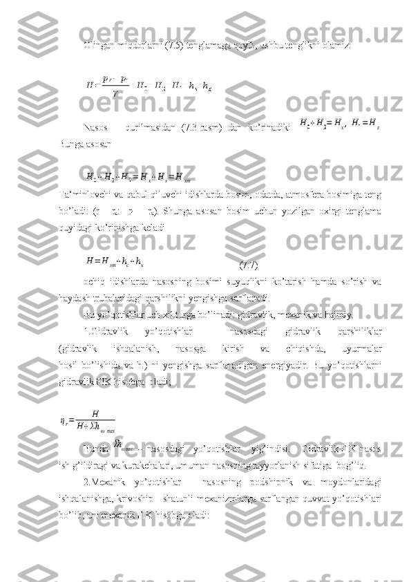 Olingan miqdorlarni (7.5) tenglamaga qoyib, ushbu tenglikni olamiz:H	=	
p4−	p1	
γ	+H	0+H	2+H	1+hs+hx
Nasos       qurilmasidan   (7.3-rasm)   dan   ko’rinadiki  	
H	0+H	2=	H	x,H1=	H	s
Bunga asosan	
H	0+H	2+H	1=	H	x+H	s=	H	sm
Ta‘minlovchi va qabul qiluvchi idishlarda bosim, odatda, atmosfera bosimiga teng
bo’ladi:   (r
1 =   r
a :     r
4   =   r
a ).   Shunga   asosan   bosim   uchun   yozilgan   oxirgi   tenglama
quyidagi ko’rinishga keladi	
H	=	H	sm+hc+hx
                (7.7)
ochiq   idishlarda   nasosning   bosimi   suyuqlikni   ko’tarish   hamda   so’rish   va
haydash trubalaridagi qarshilikni yengishga sarflanadi.
Bu yo’qotishlar uch xil turga bo’linadi: gidravlik, mexanik va hajmiy.
1.Gidravlik   yo’qotishlar   -   nasosdagi   gidravlik   qarshiliklar
(gidravlik   ishqalanish,   nasosga   kirish   va   chiqishda,   uyurmalar
hosil   bo’lishida   va   h.)   ni   yengishga   sarflanadigan   energiyadir.   Bu   yo’qotishlarni
gidravlik FIK hisobga  oladi;	
ηr=	H	
H	+Σh	ωnas
Bunda 	
Σh	ωнас — nasosdagi   yo’qotishlar    yig’indisi.    Gidravlik FIK nasos
ish g’ildiragi va kurakchalari, umuman nasosning tayyorlanish sifatiga  bog’liq.
2.Mexanik   yo’qotishlar   -   nasosning   podshipnik   va   moydonlaridagi
ishqalanishga, krivoship - shatunli mexanizmlarga sarflangan quvvat yo’qotishlari
bo’lib, uni mexanik FIK hisobga oladi: 