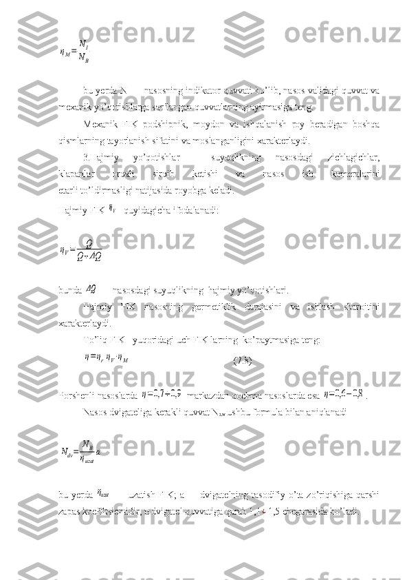 ηM=	
NI	
NBbu yerda N
I  — nasosning indikator quvvati bo’lib, nasos validagi quvvat va
mexanik yo’qotishlarga sarflangan quvvatlarning ayirmasiga teng.
Mexanik   FIK   podshipnik,   moydon   va   ishqalanish   roy   beradigan   boshqa
qismlarning tayorlanish sifatini va moslanganligini xarakterlaydi.
3.Hajmiy   yo’qotishlar   -   suyuqlikning   nasosdagi   zichlagichlar,
klapanlar   orqali   sirqib   ketishi   va   nasos   ish   kameralarini
etarli to’ldirmasligi natijasida royobga keladi.
Hajmiy FIK 	
ηV   - quyidagicha ifodalanadi:	
ηV=	Q	
Q	+ΔQ
bunda 
ΔQ  — nasosdagi suyuqlikning  hajmiy yo’qotishlari.
Hajmiy   FIK   nasosning   germetiklik   darajasini   va   ishlash   sharoitini
xarakterlaydi.
To’liq FIK   yuqoridagi uch FIK larning  ko’paytmasiga teng:
η=	ηrηV⋅ηM
  (7.8)
Porshenli nasoslarda 	
η=0,7	÷0,9  markazdan qochma nasoslarda esa 	η=0,6	−	0,8 .
Nasos dvigateliga kerakli quvvat N
dv  ushbu formula bilan aniqlanadi	
Ndv=	
N	В	
ηuzat	
а
bu yerda  
ηuzat   — uzatish FIK; a — dvigatelning tasodifiy o’ta zo’riqishiga qarshi
zapas koeffitsientidir, u dvigatel quvvatiga qarab 1,1	
¿ 1,5 chegarasida bo’ladi. 