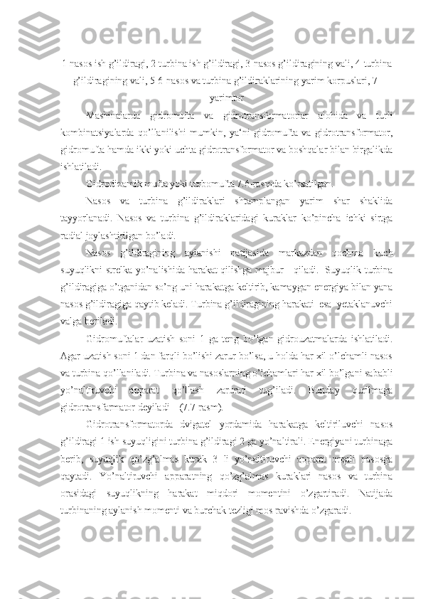 1-nasos ish g’ildiragi, 2-turbina ish g’ildiragi, 3-nasos g’ildiragining vali, 4-turbina
g’ildiragining vali, 5-6-nasos va turbina g’ildiraklarining yarim korpuslari, 7-
yarimtor
Mashinalarda   gidromufta   va   gidrotransformatorlar   alohida   va   turli
kombinatsiyalarda   qo’llanilishi   mumkin,   ya‘ni   gidromufta   va   gidrotransformator,
gidromufta hamda ikki yoki uchta gidrotransformator va boshqalar bilan birgalikda
ishlatiladi.
Gidrodinamik mufta yoki turbomufta 7.6-rasmda ko’rsatilgan.
Nasos   va   turbina   g’ildiraklari   shtamplangan   yarim   shar   shaklida
tayyorlanadi.   Nasos   va   turbina   g’ildiraklaridagi   kuraklar   ko’pincha   ichki   sirtga
radial joylashtirilgan bo’ladi.
Nasos   g’ildiragining   aylanishi   natijasida   markazdan   qochma   kuch
suyuqlikni strelka yo’nalishida harakat qilishga majbur     qiladi.   Suyuqlik turbina
g’ildiragiga o’tganidan so’ng uni harakatga keltirib, kamaygan energiya bilan yana
nasos g’ildiragiga qaytib keladi. Turbina g’ildiragining harakati  esa  yetaklanuvchi
valga beriladi.
Gidromuftalar   uzatish   soni   1   ga   teng   bo’lgan   gidrouzatmalarda   ishlatiladi.
Agar uzatish soni 1 dan farqli bo’lishi zarur bo’lsa, u holda har xil o’lchamli nasos
va turbina qo’llaniladi. Turbina va nasoslarning o’lchamlari har xil bo’lgani sababli
yo’naltiruvchi   apparat   qo’llash   zarurati   tug’iladi.   Bunday   qurilmaga
gidrotransfarmator deyiladi    (7.7-rasm).
Gidrotransformatorda   dvigatel   yordamida   harakatga   keltiriluvchi   nasos
g’ildiragi 1 ish suyuqligini turbina g’ildiragi 2 ga yo’naltirali. Energiyani turbinaga
berib,   suyuqlik   qo’zg’almas   kurak   3   li   yo’naltiruvchi   apparat   orqali   nasosga
qaytadi.   Yo’naltiruvchi   apparatning   qo’zg’almas   kuraklari   nasos   va   turbina
orasidagi   suyuqlikning   harakat   miqdori   momentini   o’zgartiradi.   Natijada
turbinaning aylanish momenti va burchak tezligi mos ravishda o’zgaradi. 