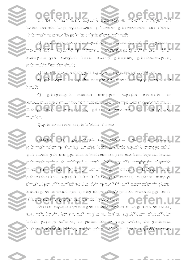   Gidravlik   mashinalar.   Suyuqlik   energiyasi   va   mexanik   energiyani   bir
turdan   ikkinchi   turga   aylantiruvchi   qo’rilmalar   gidromashinalar   deb   ataladi.
Gidromashinalar vazifasiga ko’ra qo’yidagilarga bo’linadi;
1)     gidrostatik   mashinalar   suyuqlikning   muvozanat   holatidan   foydalanib,
mexanik   kuchni   suyuqlikning       potensial       energiyasiga   aylantirish   usuli       bilan
kuchaytirib   yoki   susaytirib   beradi.   Bularga   gidropress,   gidroakkumulyator,
gidromultiplikatorlar kiradi;
2) nasoslar mexanik energiyani suyuqlik energiyasiga aylantirib beradi;
3)   gidrodvigatellar   suyuqlik   energiyasini   mexanik   energiyaga   aylantirib
beradi;
4)   gidroyuritgich   mexanik   energiyani   suyuqlik   vositasida   bir
xarakatlanuvchi qismdan ikkinchi harakatlanuvchi qismga uzatishga xizmat qiladi.
Gidroyuritichlarni   umumlashtirib,   gidrostatik   mashinalar   deb   ham   yuritish
mumkin.
Quyida biz nasoslar haqida to’xtalib o’tamiz.
Nasoslar   va   gidrodvigatellar.   Nasoslar   va   gidrodvigatellar
gidromashinalarning   shunday   turlariga   kiradiki,   ularda   suyuqlik   energiya   qabul
qilib oluvchi yoki energiya bilan ta‘minlovchi ish jismi vazifasini bajaradi. Bunda
gidromashinaning   ish   qobiliyati   u   orqali   o’tgan   suyuqlik   energiyasini   o’zgarish
mikdoriga   bog’liq.   Shuning   uchun   shlab   chiqarish   talabiga   qarab
gidromashinalarni   suyuqlik   bilan   ko’proq   yoki   kamroq   miqdorda   energiya
almashadigan qilib quriladi va ular o’zining tuzilishi, turli parametrlarining katta-
kichikligi   va   parametrlarpni   qanday   chegarada   o’zgartirish   mumkinligiga   karab
ishlab chiqarishning tegishli sohalarida foydalaniladi.
Nasoslar suyuqliklarga energiya beruvchi mashinalar turiga kiradi va odatda,
suv,   neft,   benzin,   kerosin,   turli   moylar   va   boshqa   suyukliklarni   chuqurlikdan
tortish,   yuqoriga   ko’tarish,   bir   yerdan   ikkinchi   yerga   uzatish,   ular   yordamida
boshqa   jismlarni   ko’chirish,   tashish   uchun   ishlatiladi.   Bunda   suyuqliklar   nasos 