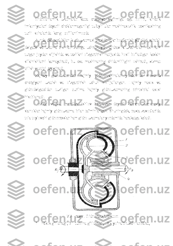 Gidrodinamik   uzatmalar   katta   energiya   sig’imiga   ega   bo’lib,   kinetik
imkoniyatlari   deyarli   cheklanmaganligi   tufayli   ular   mashinasozlik     texnikasining
turli   sohalarida  keng   qo’llanilmoqda
Bunda dvigatel bilan kuch uzatmasi orasida bikr bog’lanish yo’qligi sababli
dvigatel   va   uzatma   qismlari   zarbga   uchramaydi.   Gidravlik   uzatmalar   mashinani
turgan   joydan   siljishida   va   tezlikni   o’zgartirish   natijasida   hosil   bo’ladigan   keskin
silkinishlarni   kamaytiradi,   bu   esa   mashinaning   chidamliligini   oshiradi,   xizmat
qilish vaqtini uzaytiradi.
Hajmiy   gidrouzatmalar   hajmiy   gidromashinalar   yordamida   mexanik
energiyani   uzatish   va   o’zgartirish   uchun   mo’ljallangan.   Hajmiy   nasos   va
gidrodvigateldan   tuzilgan   qurilma   hajmiy   gidrouzatmaning   printsipial   asosi
hisoblanadi.
Hozirgi   vaqtda   metallga   ishlov   beradigan   deyarli   hamma   zamonaviy
stanoklar   hajmiy   gidrouzatma   bilan   ta‘minlangan.   Shuningdek,   paxta   zavodlarida
tola toylovchi gidropresslar ham gidro uzatmalar yordamida harakatga keladi.
7.7—rasm. Gidrotransformator:
1—nasos g’ildiragi, 2—turbina g’ildiragi,   3—yo’naltiruvchi apparat, 