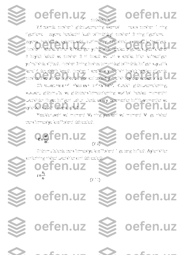 4 — podshipnik.
7.6-rasmda   porshenli   gidrouzatmaning   sxemasi   —   nasos   porshen   1   ning
ilgarilama   -   qaytma   harakatini   kuch   tsilindridagi   porshen‘   2   ning   ilgarilama   -
qaytma   harakatiga   aylantiruvchi   qurilmaning   printsipial   sxemasi   ko’rsatilgan.
Porshen 1 strelka a bilan ko’rsatilgan yo’nalishda harakat qilganda suyuqlik kanal
3   boylab   keladi   va   porshen   2   ni   bosadi   va   uni   v   strelka   bilan   ko’rsatilgan
yo’nalishda siljitadi. Porshen 2 ning boshqa tomonidagi tsilindrda bo’lgan suyuqlik
kanal  4 dan chiqib ketadi. Porshen 1 strelka v yo’nalishi  boylab harakat qilganda
porshen 2 va u bilan bog’liq bo’lgan stol teskari yo’nalish boyicha harakat qiladi.
Gidrouzatmalarni   hisoblash   printsiplari.   Kurakli   gidrouzatmalarning,
xususan,   gidromufta   va   gidrotransformatorlarning   vazifasi   harakat   momentini
uzatishdan   iborat   bo’lgani   uchun   ularda   asosiy   parametrlar   bo’lib   momentlar   va
aylanish  sonlari   xizmat qiladi.
Yetaklanuvchi   val   momenti   M
2   ning   yetakchi   val   momenti   M
1   ga   nisbati
transformatsiya koeffitsienti deb ataladi.K=	
M	2	
M	1
  ( 7 . 9 )
Gidromuftalarda transformatsiya koeffitsienti 1 ga teng bo’ladi. Aylanishlar
sonlarining nisbati uzatishlar soni deb ataladi:	
i=	
n2
n1
( 7.10 ) 