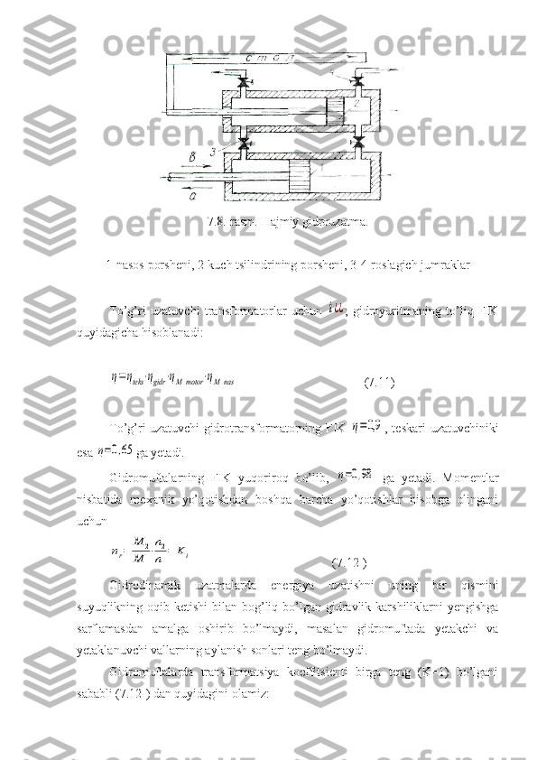 7.8. -rasm. Hajmiy gidrouzatma.
1-nasos porsheni, 2-kuch tsilindrining porsheni, 3-4-roslagich jumraklar
To’g’ri   uzatuvchi   transformatorlar   uchun  i¿¿ ;   gidroyuritmaning   to’liq   FIK
quyidagicha hisoblanadi:	
η=ηteks	⋅ηgidr	⋅ηМ	motor	⋅ηМ	nas
( 7 . 11 )
To’g’ri uzatuvchi  gidrotransformatorning FIK  	
η=0,9 , teskari  uzatuvchiniki
esa 	
η=0,65 ga yetadi.
Gidromuftalarning   FIK   yuqoriroq   bo’lib,  	
η=0,98   ga   yetadi.   Momentlar
nisbatida   mexanik   yo’qotishdan   boshqa   barcha   yo’qotishlar   hisobga   olingani
uchun	
ηr=	
M	2	
M	1
⋅
n2
n1
=	Ki
( 7 . 12 1
)
Gidrodinamik   uzatmalarda   energiya   uzatishni   uning   bir   qismini
suyuqlikning oqib ketishi  bilan bog’liq bo’lgan gidravlik karshiliklarni  yengishga
sarflamasdan   amalga   oshirib   bo’lmaydi,   masalan   gidromuftada   yetakchi   va
yetaklanuvchi vallarning aylanish sonlari teng bo’lmaydi.
Gidromuftalarda   transformatsiya   koeffitsienti   birga   teng   (K=1)   bo’lgani
sababli (7.12 1
) dan quyidagini olamiz: 