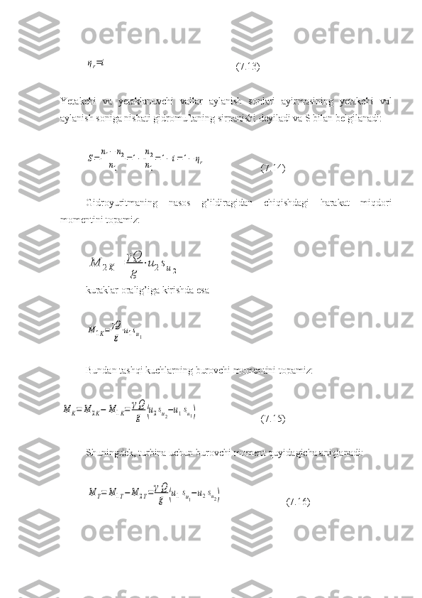 ηr=i( 7 . 13 )
Yetakchi   va   yetaklanuvchi   vallar   aylanish   sonlari   ayirmasining   yetakchi   val
aylanish soniga nisbati gidromuftaning sirpanishi deyiladi va S bilan belgilanadi:	
S=	
n1−	n2	
n1	
=1−	
n2
n1
=	1−i=	1−	ηr
( 7 . 14 )
Gidroyuritmaning   nasos   g’ildiragidan   chiqishdagi   harakat   miqdori
momentini topamiz:	
M	2K	=	
γQ
g	
⋅u2su2
kuraklar oralig’iga kirishda esa	
M	1K=	γQ
g⋅u1su1
Bundan tashqi kuchlarning burovchi momentini topamiz:	
M	K=	M	2K−	M	1K=	γQ
g	(u2su2−u1su1)
( 7 . 15 )
Shuningdek, turbina uchun burovchi moment quyidagicha aniqlanadi:	
M	T=	M	1T−	M	2T=	γQ
g	(u1su1−u2su2)
(7.16) 