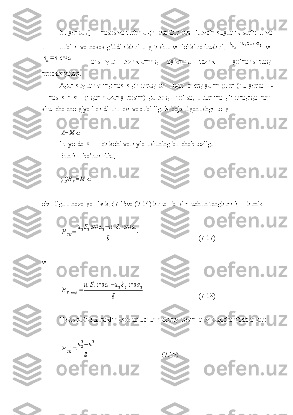 bu yerda Q — nasos va turbina g’ildiraklaridan o’tuvchi suyuqlik sarfi; u
2  va
u
1   — turbina va nasos g’ildiraklarining tashqi va ichki radiuslari;  su2=	s2cos	α2   va	
su1=	s1cos	α1
—   absolyut   tezliklarning   aylanma   tezlik     yo’nalishidagi
proektsiyalari.
Agar suyuqlikning nasos g’ildiragidan olgan energiya miqdori (bu yerda Н
t
—nasos   hosil   qilgan   nazariy   bosim)   ga   teng     bo’lsa,   u   turbina   g’ildiragiga   ham
shuncha energiya beradi. Bu esa vaqt birligida bajarilgan ishga teng	
A=	M	ω
bu yerda 	
ω  — etakchi val aylanishining burchak tezligi. 
Bundan ko’rinadiki,	
γQH	T=M	ω
ekanligini nazarga olsak, (7.15va (7.16) lardan bosim uchun tenglamalar olamiz:	
H	TK	=	
u2S2cos	α2−u1S1⋅cos	α1	
g
( 7.17 )
va	
H	T.turb	.=	
u1S1cos	α1−u2S2⋅cos	α2	
g
( 7.18 )
Tekis radial kurakli nasoslar uchun nazariy bosim quyidagicha ifodalanadi:	
H	TK	=	u22−	u12	
g
         ( 7 .1 9 ) 