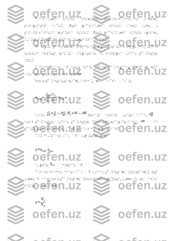 Yo’naltiruvchi   apparati   harakatchan   gidrotransformatorlar   universal
gidroyuritgich   bo’ladi.   Agar   yo’naltiruvchi   apparat   to’xtab   tursa,   u
gidrotransformator   vazifasini   bajaradi.   Agar   yo’naltiruvchi   apparat   aylansa,
bunday gidroyuritma gidromufta vazifasini bajaradi.
Ish  suyuqligi  markazdan  qochma   nasos   g’ildiragidan  energiya  olib,  turbina
kuraklari   orasidagi   kanaldan   o’tayotganda   bu   energiyani   turbina   g’ildiragiga
beradi.
Gidromuftaning   FIK   nasos   hamda   turbina   g’ildiragining   bosimi   va   sarfi
orqali taxminan aniqlanishi mumkin.
Nasos g’ildiragidagi sarf va bosim Q
1  va H
1  bo’lsin. U holda:ηichki	=	
Q	2⋅H	2	
Q1⋅H	1
≃	ηayl⋅ηr
bunda  	
Q2=Q1−	ΔQ	,H	2=	H	1−	ΔH ekanligi       nazarda       tutilgan   bo’lib,  	ΔQ —
nasos   g’ildiragidan   turbina   g’ildiragiga   o’tishidagi   sarf   yo’kotilishi;  	
ΔH   —   bir
g’ildirakdan ikkinchisiga o’tishidagi bosimning yo’qotilishi.
Gidromuftaning to’liq FIK i quyidagiga teng:	
η=ηichki	⋅ηmex
bu yerda 
ηmex  — mexanik FIK.
Gidrotransformatorning   to’liq   FIK   turbina   g’ildiragi   vali   (etakchi   val)   dagi
quvvat N
T   ning nasos g’ildiragi vali (etaklanuvchi val)dagi; quvvat N
н   ga     nisbati
sifatida   ifodalanadi:	
η=	
NT	
N	H 