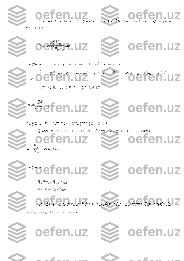 Gidrotransformatorning   yetakchi   valiga   berilgan   quvvat   quyidagicha
aniqlanadi:N	H=	
γQH	H	
1000	ηH⋅ηa
,kVt
bu yerda Н
н — nasos g’ildiragida hosil bo’lgan bosim;
 	
ηa  — yo’naltiruvchi apparatning FIK;     	ηH  — nasos   g’ildiragining to’liq
FIK. 
Turbika valida hosil bo’lgan quvvat:	
NT=	
γQH	H	
1000	ηT
bu yerda: 	
ηT —turbina g’ildiragining to’liq FIK.
Quvvatlarining nisbati gidrotransformatorning to’liq FIKni beradi;	
η=	
N	T	
N	H
=	ηa	⋅ηH⋅ηT
bu yerda	
ηH=	ηXH	⋅ηGН	⋅ηMH	
ηT=	ηXT⋅ηGT	⋅ηMT
Hajmiy   gidrouzatmalar   hajmiy   nasoslar   bilan   truboprovodlar   birgalikda
ishlagandagi kabi hisoblanadi. 