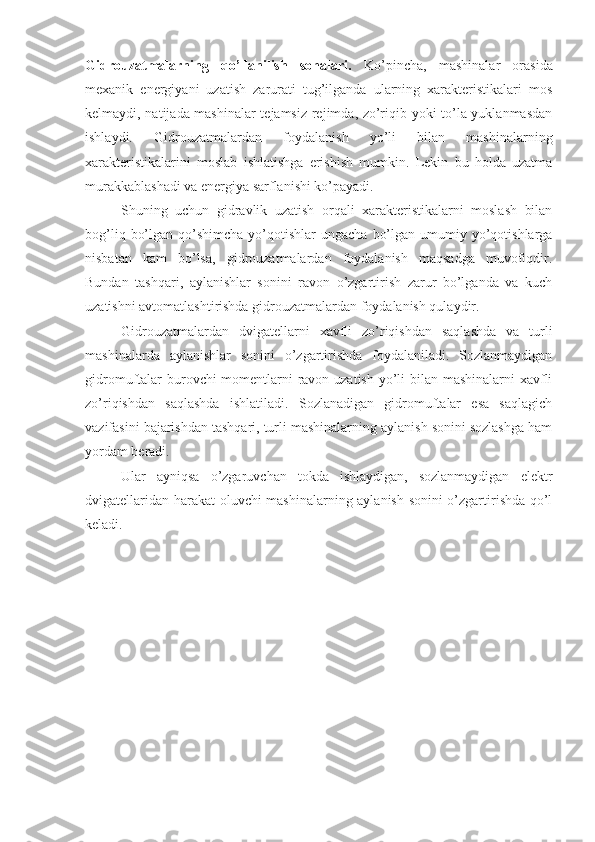 Gidrouzatmalarning   qo’llanilish   sohalari.   Ko’pincha,   mashinalar   orasida
mexanik   energiyani   uzatish   zarurati   tug’ilganda   ularning   xarakteristikalari   mos
kelmaydi, natijada mashinalar tejamsiz rejimda, zo’riqib yoki to’la yuklanmasdan
ishlaydi.   Gidrouzatmalardan   foydalanish   yo’li   bilan   mashinalarning
xarakteristikalarini   moslab   ishlatishga   erishish   mumkin.   Lekin   bu   holda   uzatma
murakkablashadi va energiya sarflanishi ko’payadi.
Shuning   uchun   gidravlik   uzatish   orqali   xarakteristikalarni   moslash   bilan
bog’liq  bo’lgan  qo’shimcha   yo’qotishlar   ungacha  bo’lgan  umumiy yo’qotishlarga
nisbatan   kam   bo’lsa,   gidrouzatmalardan   foydalanish   maqsadga   muvofiqdir.
Bundan   tashqari,   aylanishlar   sonini   ravon   o’zgartirish   zarur   bo’lganda   va   kuch
uzatishni avtomatlashtirishda gidrouzatmalardan foydalanish qulaydir.
Gidrouzatmalardan   dvigatellarni   xavfli   zo’riqishdan   saqlashda   va   turli
mashinalarda   aylanishlar   sonini   o’zgartirishda   foydalaniladi.   Sozlanmaydigan
gidromuftalar burovchi  momentlarni ravon uzatish  yo’li bilan mashinalarni xavfli
zo’riqishdan   saqlashda   ishlatiladi.   Sozlanadigan   gidromuftalar   esa   saqlagich
vazifasini bajarishdan tashqari, turli mashinalarning aylanish sonini sozlashga ham
yordam beradi.
Ular   ayniqsa   o’zgaruvchan   tokda   ishlaydigan,   sozlanmaydigan   elektr
dvigatellaridan harakat  oluvchi mashinalarning aylanish sonini o’zgartirishda qo’l
keladi. 