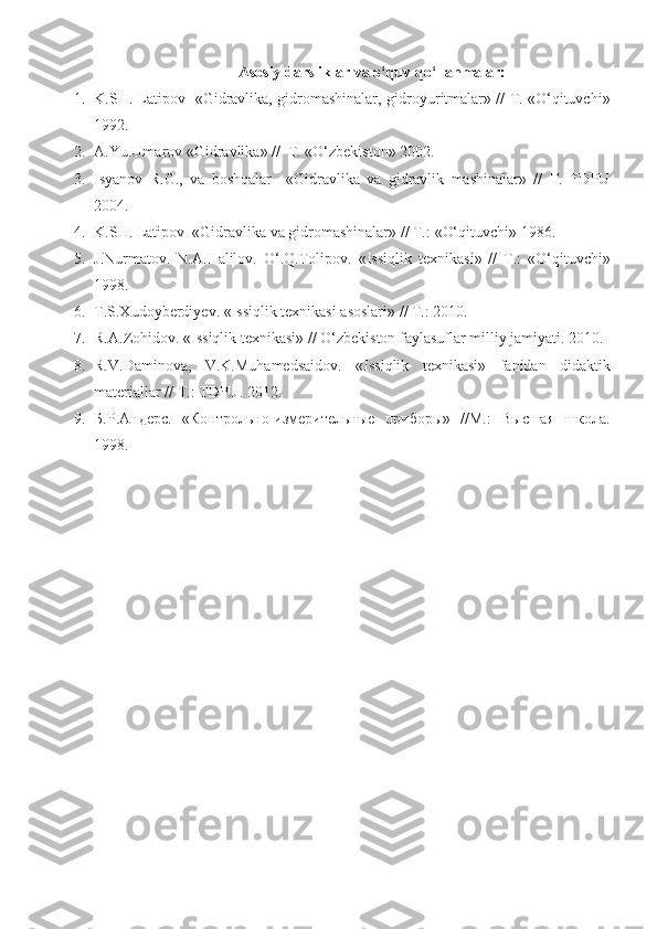 A sosiy darsliklar va o‘quv qo‘llanmalar:
1. K.SH. Latipov   «Gidravlika, gidromashinalar,   gidroyuritmalar» // T. «O‘qituvchi»
1992.
2. A.Y u .Umarov «Gidravlika» //  T. «O‘zbekiston» 2002.                                           
3. Isyanov   R.G.,   va   boshqalar     «Gidravlika   va   gidravlik   mashinalar»   //   T.   TDPU
2004.
4. K.SH. Latipov  «Gidravlika  va  gidromashinalar» // T. :  «O‘qituvchi» 19 86 .
5. J.Nurmatov.   N.A.Halilov.   O‘.Q.Tolipov.   « Issiqlik   texnikasi »   //   T. :   «O‘qituvchi»
19 98 .
6. T.S.Xudoyberdiyev.  « Issiqlik texnikasi asoslari » // T. :   2010 .  
7. R.A.Zohidov.  « Issiqlik texnikasi » //  O‘zbekiston faylasuflar milliy jamiyati.   2010 .
8. R.V.Daminova,   V.K.Muhamedsaidov.   « Issiqlik   texnikasi »   fanidan   didaktik
materiallar  // T. :   TDPU.   2012 .
9. Б . Р . Андерс .   «Контрольно-измерительные   приборы»   //М.:   Высшая   школа.
1998 . 
