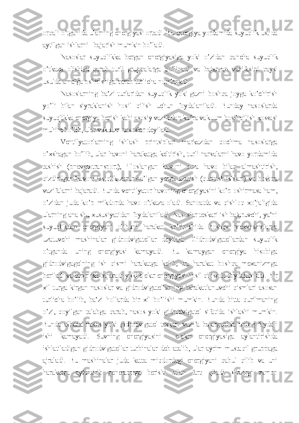 orqali o’tganida ularning energiyasi ortadi. Bu energiya yordamida suyuqlik ustida
aytilgan ishlarni   bajarish mumkin bo’ladi.
Nasoslar   suyuqlikka   bergan   energiyasiga   yoki   o’zidan   qancha   suyuqlik
o’tkaza   olishiga   qarab   turli   gruppalarga   bo’linadi   va   bajargan   vazifasini   qaysi
usulda amalga oshirishiga qarab turlicha nomlanadi.
Nasoslarning   ba‘zi   turlaridan   suyuqlik   yoki   gazni   boshqa   joyga   ko’chirish
yo’li   bilan   siyraklanish   hosil   qilish   uchun   foydalaniladi.   Bunday   nasoslarda
suyuqlikka energiya berish kabi asosiy vazifadan ko’ra vakuum hosil qilish xossasi
muhim bo’lib, ular vakuum nasoslar deyiladi.
Ventilyatorlarning   ishlash   printsiplari   markazdan   qochma   nasoslarga
o’xshagan  bo’lib, ular  havoni harakatga keltirish, turli narsalarni  havo yordamida
tashish   (pnevmotransport),   ifloslangan   havoni   toza   havo   bilan   almashtirish,
qizdirilgan havoni issiqlik zarur bo’lgan yerga uzatish (quritish ishlari) va boshqa
vazifalarni bajaradi. Bunda ventilyator havoning energiyasini ko’p oshirmasa ham,
o’zidan   juda   ko’p   mikdorda   havo   o’tkaza   oladi.   Sanoatda   va   qishloq   xo’jaligida
ularning ana shu xususiyatidan foydalaniladi. Nasoslar teskari ish bajaruvchi, ya‘ni
suyuqlikdan   energiyani   olibuni   harakat   ko’rinishida   boshqa   mexanizmlarga
uzatuvchi   mashinalar   gidrodvigatellar   deyiladi.   Gidrodvigatellardan   suyuqlik
o’tganda   uning   energiyasi   kamayadi.   Bu   kamaygan   energiya   hisobiga
gidrodvigagelning   ish   qismi   harakatga   kelib,   bu   harakat   boshqa   mexanizmga
beriladi va biror ish bajaradi yoki elektr energiyasi hosil qilishda foydalaniladi. Bir
xil   turga   kirgan   nasoslar   va   gidrodvigatellarning   harakatlanuvchi   qismlari   asosan
turlicha   bo’lib,   ba‘zi   hollarda   bir   xil   bo’lishi   mumkin.   Bunda   bitta   qurilmaning
o’zi,   qoyilgan   talabga   qarab,   nasos   yoki   gidrodvigatel   sifatida   ishlashi   mumkin.
Bunda   albatta   nasos   yoki   gidrodvigatel   teskari   vazifa   bajarganida   uning   foydali
ishi   kamayadi.   Suvning   energiyasini     elektr   energiyasiga   aylantirishda
ishlatiladigan gidrodvigatellar  turbinalar deb atalib, ular  ayrim  mustaqil  gruppaga
ajraladi.   Bu   mashinalar   juda   katta   miqdordagi   energiyani   qabul   qilib   va   uni
harakatga   aylantirib   generatorga   berishi   bilan   farq   qiladi.   Hozirgi   zamon 