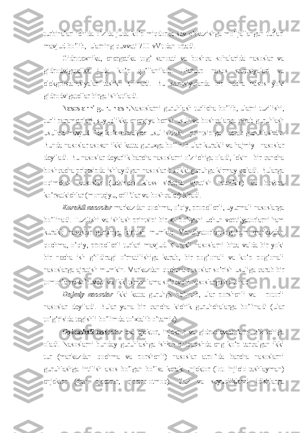 turbinalari ichida o’zida juda ko’p miqdorda suv o’tkazishga mo’ljallangan turlari
mavjud bo’lib,  ularning quvvati 700 мVt dan ortadi.
Gidrotexnika,   energetika   tog’   sanoati   va   boshqa   sohalarida   nasoslar   va
gidrodvigatellar   juda   ko’p   qo’llaniladi.   Ulardap   nasos   stantsiyalari   va
elekgrostantsiyalar   tashkil   qilinadi.   Bu   stantsiyalarda   bir   necha   nasos   yoki
gidrodvigatellar birga ishlatiladi.
Nasoslarni  guruhlash. Nasoslarni  guruhlash turlicha bo’lib, ularni tuzilishi,
turli parametrlari, suyuqlikka energiya berish usuli va boshqalarga qarab guruhlash
usullari mavjud. Eig ko’p tarqalgan usul ishlash    printsipiga    qarab guruhlashdir.
Bunda nasoslar asosan ikki katta guruxga bo’linib ular kurakli va hajmiy   nasoslar
deyiladi. Bu nasoslar deyarlik barcha nasoslarni o’z ichiga oladi, lekin   bir qancha
boshqacha printsipda ishlaydigan nasoslar bu ikki guruhga kirmay qoladi. Bularga
oqimchali   nasoslar   (uchinchi   klass   sifatida   ajratish   mumkin)   va   boshqa
ko’rsatkichlar (montejyu, erliftlar va boshqalar) kiradi.
Kurakli nasoslar  markazdan qochma, o’qiy, propellerli, uyurmali nasoslarga
bo’linadi. Tuzilishi va ishlash printsipi bir xil bo’lgani uchun veptilyatorlarni ham
kurakli   nasoslar   guruhiga   kiritish   mumkin.   Ventilyatorlarning   ham   markazdan
qochma,   o’qiy,   propellerli   turlari   mavjud.   Kurakli   nasoslarni   bitta   valda   bir   yoki
bir   necha   ish   g’ildiragi   o’rnatilishiga   karab,   bir   pog’onali   va   ko’p   pog’onali
nasoslarga ajratish mumkin. Markazdan qochma nasoslar so’rish usuliga qarab bir
tomonlama so’ruvchi va ikki tomonlama so’ruvchi nasoslarga bo’linadi.
Hajmiy   nasoslar   ikki   katta   guruhga   bo’linib,   ular   porshenli   va       rotorli
nasoslar   deyiladi.   Bular   yana   bir   qancha   kichik   guruhchalarga   bo’linadi   (ular
to’g’risida tegishli bo’limda to’xtalib o’tamiz).
Oqimchali   nasoslar   esa   ejektor,   injektor   va   gidroelevatorlarni   o’z   ichiga
oladi.   Nasoslarni   bunday   guruhlashga   ishlab   chiqarishda   eng   ko’p   tarqalgan   ikki
tur   (markazdan   qochma   va   porshenli)   nasoslar   atrofida   barcha   nasoslarni
guruhlashga   intilish   asos   bo’lgan   bo’lsa   kerak.   Injektor   (lot.   injicio-tashlayman)
enjektor   (fran   ejecteur,   ejector-otmoq).   Gaz   va   suyuqliklarni   idishlarga 